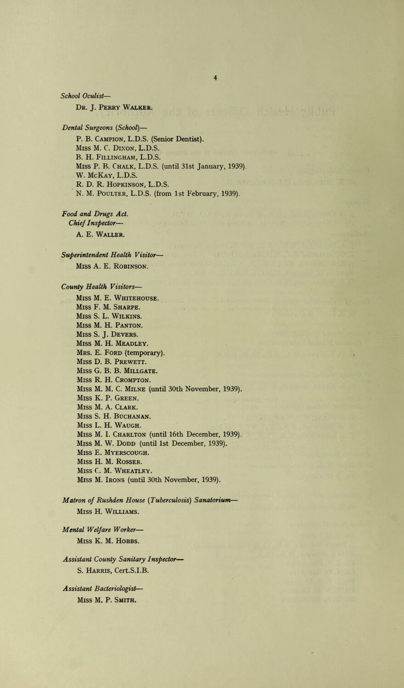 School Oculist— Dr. J. Perry Walker. Dental Surgeons (School)— P. B. Campion, L.D.S. (Senior Dentist). Miss M. C. Dixon, L.D.S. B. H. Fillingham, L.D.S. Miss P. B. Chalk, L.D.S. (until 31st January, 1939). W. McKay, L.D.S. R. D. R. Hopkinson, L.D.S. N. M. Poulter, L.D.S. (from 1st February, 1939). Food and Drugs Act. Chief Inspector— A. E. Waller. Superintendent Health Visitor— Miss A. E. Robinson. County Health Visitors— Miss M. E. Whitehouse. Miss F. M. Sharpe. Miss S. L. Wilkins. Miss M. H. Panton. Miss S. J. Devers. Miss M. H. Meadley. Mrs. E. Ford (temporary). Miss D. B. Prewett. Miss G. B. B. Millgate. Miss R. H. Crompton. Miss M. M. C. Milne (until 30th November, 1939). Miss K. P. Green. Miss M. A. Clark. Miss S. H. Buchanan. Miss L. H. Waugh. Miss M. I. Charlton (until 16th December, 1939). Miss M. W. Dodd (until 1st December, 1939). Miss E. Myerscough. Miss H. M. Rosser. Miss C. M. Wheatley. Miss M. Irons (until 30th November, 1939). Matron of Rushden House (Tuberculosis) Sanatorium— Miss H. Williams. Mental Welfare Worker— Miss K. M. Hobbs. Assistant County Sanitary Inspector— S. Harris, Cert.S.I.B. Assistant Bacteriologist— Miss M. P. Smith.