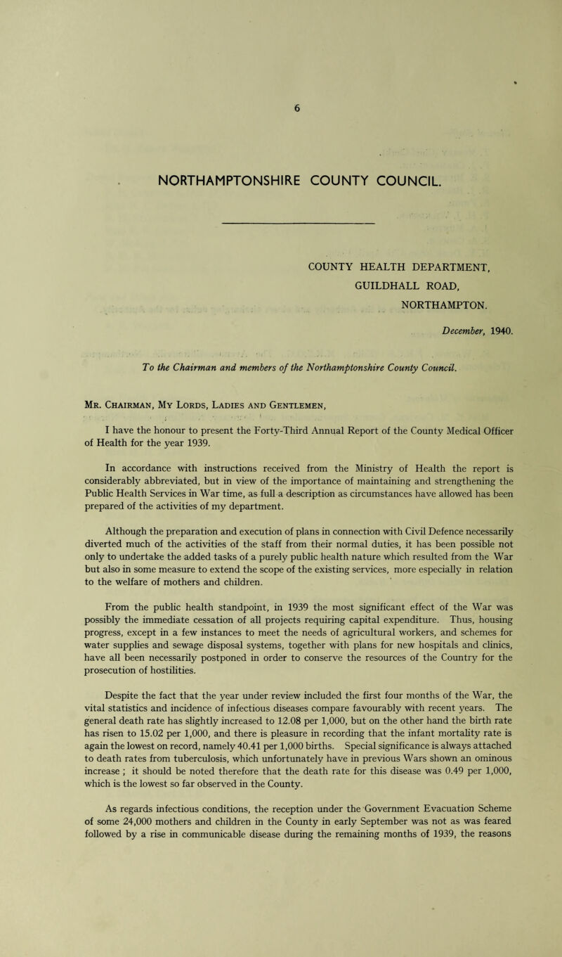 NORTHAMPTONSHIRE COUNTY COUNCIL COUNTY HEALTH DEPARTMENT, GUILDHALL ROAD, NORTHAMPTON. December, 1940. To the Chairman and members of the Northamptonshire County Council. Mr. Chairman, My Lords, Ladies and Gentlemen, , , . . ■ - I have the honour to present the Forty-Third Annual Report of the County Medical Officer of Health for the year 1939. In accordance with instructions received from the Ministry of Health the report is considerably abbreviated, but in view of the importance of maintaining and strengthening the Public Health Services in War time, as full a description as circumstances have allowed has been prepared of the activities of my department. Although the preparation and execution of plans in connection with Civil Defence necessarily diverted much of the activities of the staff from their normal duties, it has been possible not only to undertake the added tasks of a purely public health nature which resulted from the War but also in some measure to extend the scope of the existing services, more especially in relation to the welfare of mothers and children. From the public health standpoint, in 1939 the most significant effect of the War was possibly the immediate cessation of all projects requiring capital expenditure. Thus, housing progress, except in a few instances to meet the needs of agricultural workers, and schemes for water supplies and sewage disposal systems, together with plans for new hospitals and clinics, have all been necessarily postponed in order to conserve the resources of the Country for the prosecution of hostilities. Despite the fact that the year under review included the first four months of the War, the vital statistics and incidence of infectious diseases compare favourably with recent years. The general death rate has slightly increased to 12.08 per 1,000, but on the other hand the birth rate has risen to 15.02 per 1,000, and there is pleasure in recording that the infant mortality rate is again the lowest on record, namely 40.41 per 1,000 births. Special significance is always attached to death rates from tuberculosis, which unfortunately have in previous Wars shown an ominous increase ; it should be noted therefore that the death rate for this disease was 0.49 per 1,000, which is the lowest so far observed in the County. As regards infectious conditions, the reception under the Government Evacuation Scheme of some 24,000 mothers and children in the County in early September was not as was feared followed by a rise in communicable disease during the remaining months of 1939, the reasons