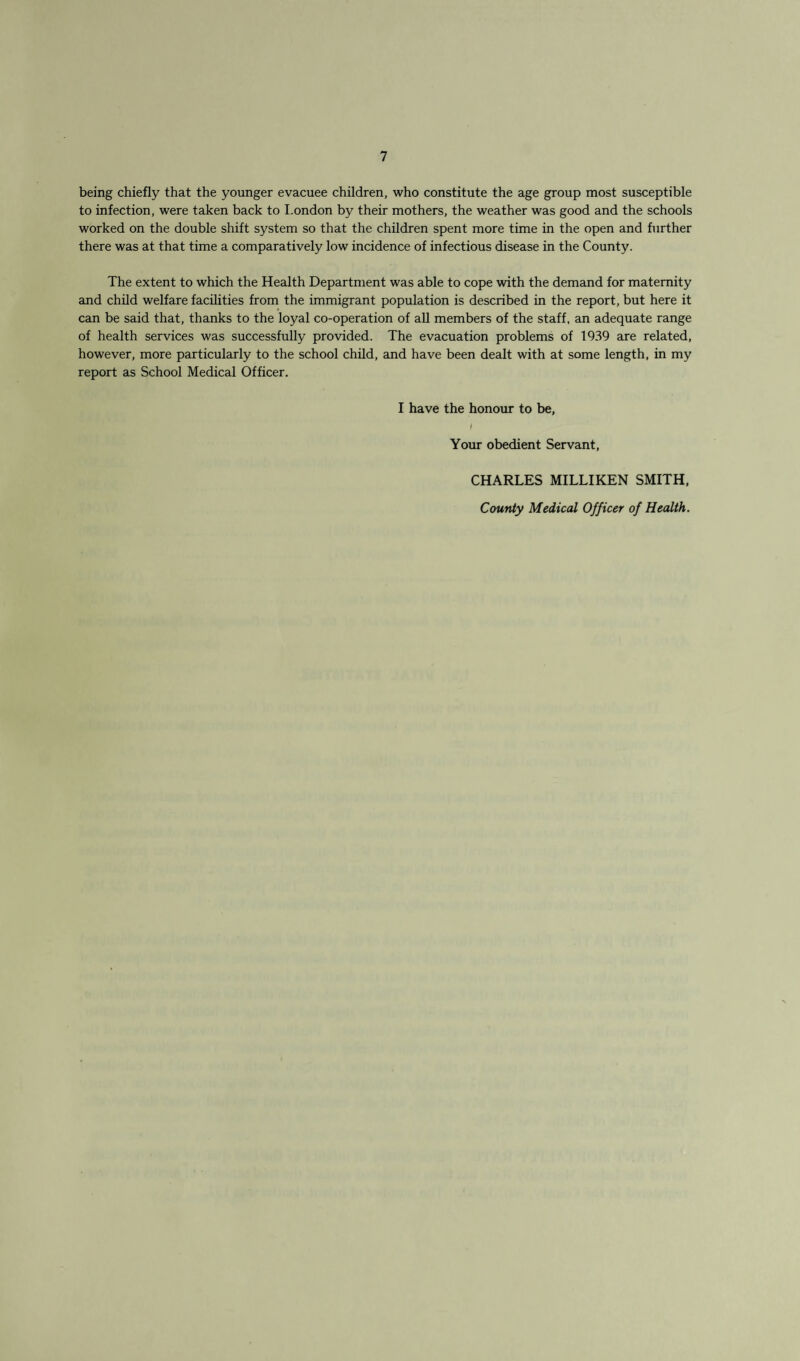 being chiefly that the younger evacuee children, who constitute the age group most susceptible to infection, were taken back to I.ondon by their mothers, the weather was good and the schools worked on the double shift system so that the children spent more time in the open and further there was at that time a comparatively low incidence of infectious disease in the County. The extent to which the Health Department was able to cope with the demand for maternity and child welfare facilities from the immigrant population is described in the report, but here it can be said that, thanks to the loyal co-operation of all members of the staff, an adequate range of health services was successfully provided. The evacuation problems of 1939 are related, however, more particularly to the school child, and have been dealt with at some length, in my report as School Medical Officer. I have the honour to be, I Your obedient Servant, CHARLES MILLIKEN SMITH, County Medical Officer of Health.