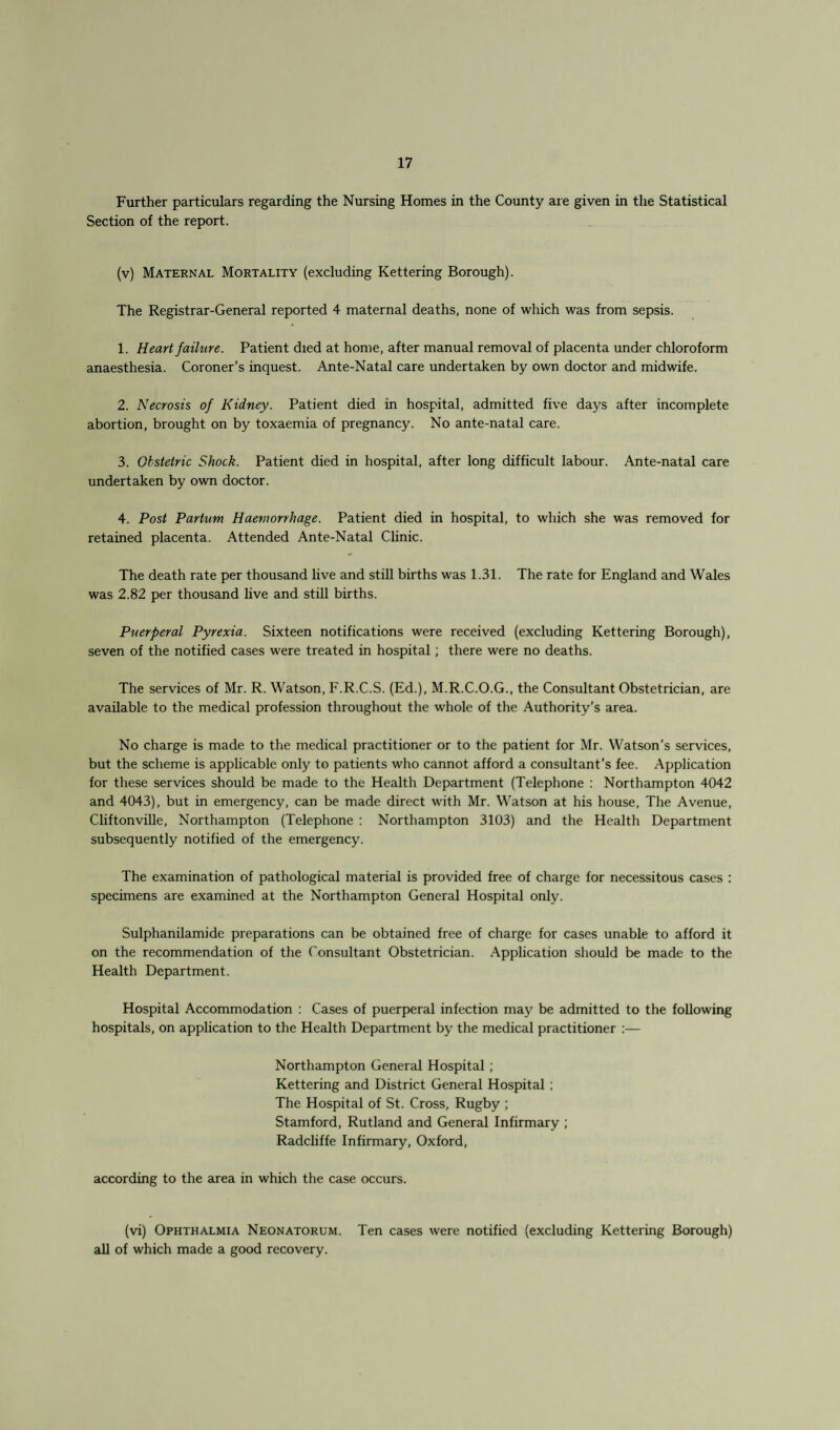 Further particulars regarding the Nursing Homes in the County are given in the Statistical Section of the report. (v) Maternal Mortality (excluding Kettering Borough). The Registrar-General reported 4 maternal deaths, none of which was from sepsis. 1. Heart failure. Patient died at home, after manual removal of placenta under chloroform anaesthesia. Coroner’s inquest. Ante-Natal care undertaken by own doctor and midwife. 2. Necrosis of Kidney. Patient died in hospital, admitted five days after incomplete abortion, brought on by toxaemia of pregnancy. No ante-natal care. 3. Obstetric Shock. Patient died in hospital, after long difficult labour. Ante-natal care undertaken by own doctor. 4. Post Partum Haemorrhage. Patient died in hospital, to which she was removed for retained placenta. Attended Ante-Natal Clinic. The death rate per thousand live and still births was 1.31. The rate for England and Wales was 2.82 per thousand live and still births. Puerperal Pyrexia. Sixteen notifications were received (excluding Kettering Borough), seven of the notified cases were treated in hospital; there were no deaths. The services of Mr. R. Watson, F.R.C.S. (Ed.), M.R.C.O.G., the Consultant Obstetrician, are available to the medical profession throughout the whole of the Authority’s area. No charge is made to the medical practitioner or to the patient for Mr. Watson’s services, but the scheme is applicable only to patients who cannot afford a consultant’s fee. Application for these services should be made to the Health Department (Telephone : Northampton 4042 and 4043), but in emergency, can be made direct with Mr. Watson at his house, The Avenue, Cliftonville, Northampton (Telephone : Northampton 3103) and the Health Department subsequently notified of the emergency. The examination of pathological material is provided free of charge for necessitous cases : specimens are examined at the Northampton General Hospital only. Sulphanilamide preparations can be obtained free of charge for cases unable to afford it on the recommendation of the Consultant Obstetrician. Application should be made to the Health Department. Hospital Accommodation : Cases of puerperal infection may be admitted to the following hospitals, on application to the Health Department by the medical practitioner :— Northampton General Hospital ; Kettering and District General Hospital ; The Hospital of St. Cross, Rugby ; Stamford, Rutland and General Infirmary ; Radcliffe Infirmary, Oxford, according to the area in which the case occurs. (vi) Ophthalmia Neonatorum. Ten cases were notified (excluding Kettering Borough) all of which made a good recovery.