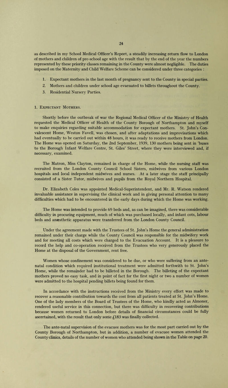 as described in my School Medical Officer’s Report, a steadily increasing return flow to London of mothers and children of pre-school age with the result that by the end of the year the numbers represented by these priority classes remaining in the County were almost negligible. The duties imposed on the Maternity and Child Welfare Scheme can be considered under three categories : 1. Expectant mothers in the last month of pregnancy sent to the County in special parties. 2. Mothers and children under school age evacuated to billets throughout the County. 3. Residential Nursery Parties. 1. Expectant Mothers. Shortly before the outbreak of war the Regional Medical Officer of the Ministry of Health requested the Medical Officer of Health of the County Borough of Northampton and myself to make enquiries regarding suitable accommodation for expectant mothers. St. John’s Con¬ valescent Home, Weston Favell, was chosen, and after adaptations and improvisations which had eventually to be carried out within 48 hours, it was ready to receive mothers from London. The Home was opened on Saturday, the 2nd September, 1939, 130 mothers being sent in ’buses to the Borough Infant Welfare Centre, St. Giles’ Street, where they were interviewed and, if necessary, examined. The Matron, Miss Clayton, remained in charge of the Home, while the nursing staff was recruited from the London County Council School Sisters, midwives from various London hospitals and local independent midwives and nurses. At a later stage the staff principally consisted of a Sister Tutor, mid wives and pupils from the Royal Northern Hospital. Dr. Elizabeth Coles was appointed Medical-Superintendent, and Mr. R. Watson rendered invaluable assistance in supervising the clinical work and in giving personal attention to many difficulties which had to be encountered in the early days during which the Home was working. The Home was intended to provide 69 beds and, as can be imagined, there was considerable difficulty in procuring equipment, much of which was purchased locally, and infant cots, labour beds and anaesthetic apparatus were transferred from the London County Council. Under the agreement made with the Trustees of St. John’s Home the general administration remained under their charge while the County Council was responsible for the midwifery work and for meeting all costs which were charged to the Evacuation Account. It is a pleasure to record the help and co-operation received from the Trustees who very generously placed the Home at the disposal of the Government, rent free. Women whose confinement was considered to be due, or who were suffering from an ante¬ natal condition which required institutional treatment were admitted forthwith to St. John’s Home, while the remainder had to be billeted in the Borough. The billeting of the expectant mothers proved no easy task, and in point of fact for the first night or two a number of women were admitted to the hospital pending billets being found for them. In accordance with the instructions received from the Ministry every effort was made to recover a reasonable contribution towards the cost from all patients treated at St. John’s Home. One of the lady members of the Board of Trustees of the Home, who kindly acted as Almoner, rendered useful service in this connection, but there was difficulty in recovering contributions because women returned to London before details of financial circumstances could be fully ascertained, with the result that only some £183 was finally collected. The ante-natal supervision of the evacuee mothers was for the most part carried out by the County Borough of Northampton, but in addition, a number of evacuee women attended the County clinics, details of the number of women who attended being shown in the Table on page 20.