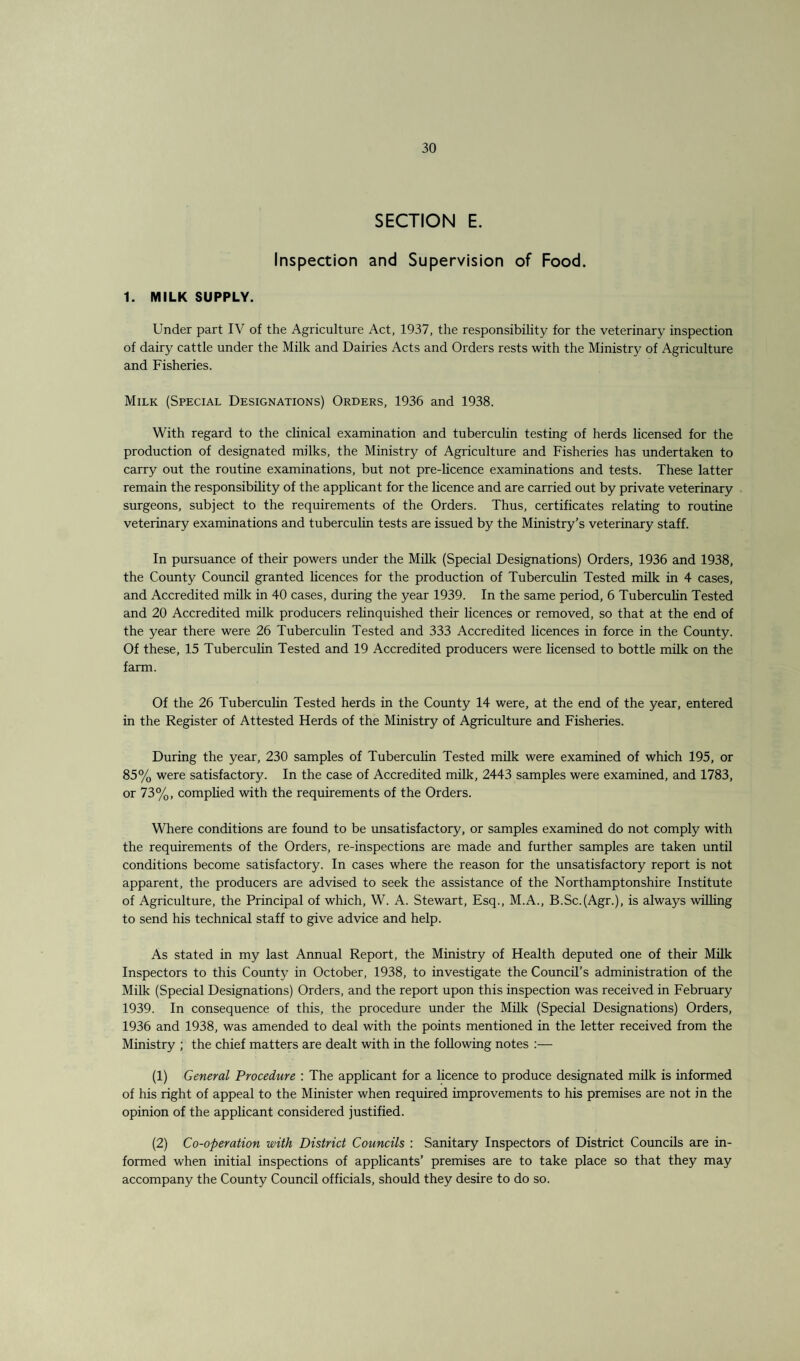 SECTION E. Inspection and Supervision of Food. 1. MILK SUPPLY. Under part IV of the Agriculture x\ct, 1937, the responsibility for the veterinary inspection of dairy cattle under the Milk and Dairies Acts and Orders rests with the Ministry of Agriculture and Fisheries. Milk (Special Designations) Orders, 1936 and 1938. With regard to the clinical examination and tuberculin testing of herds licensed for the production of designated milks, the Ministry of Agriculture and Fisheries has undertaken to carry out the routine examinations, but not pre-licence examinations and tests. These latter remain the responsibility of the applicant for the licence and are carried out by private veterinary surgeons, subject to the requirements of the Orders. Thus, certificates relating to routine veterinary examinations and tuberculin tests are issued by the Ministry’s veterinary staff. In pursuance of their powers under the Milk (Special Designations) Orders, 1936 and 1938, the County Council granted licences for the production of Tuberculin Tested milk in 4 cases, and Accredited milk in 40 cases, during the year 1939. In the same period, 6 Tuberculin Tested and 20 Accredited milk producers relinquished their licences or removed, so that at the end of the year there were 26 Tuberculin Tested and 333 Accredited licences in force in the County. Of these, 15 Tuberculin Tested and 19 Accredited producers were licensed to bottle milk on the farm. Of the 26 Tuberculin Tested herds in the County 14 were, at the end of the year, entered in the Register of Attested Herds of the Ministry of Agriculture and Fisheries. During the year, 230 samples of Tuberculin Tested milk were examined of which 195, or 85% were satisfactory. In the case of Accredited milk, 2443 samples were examined, and 1783, or 73%, complied with the requirements of the Orders. Where conditions are found to be unsatisfactory, or samples examined do not comply with the requirements of the Orders, re-inspections are made and further samples are taken until conditions become satisfactory. In cases where the reason for the unsatisfactory report is not apparent, the producers are advised to seek the assistance of the Northamptonshire Institute of Agriculture, the Principal of which, W. A. Stewart, Esq., M.A., B.Sc.(Agr.), is always willing to send his technical staff to give advice and help. As stated in my last Annual Report, the Ministry of Health deputed one of their Milk Inspectors to this County in October, 1938, to investigate the Council’s administration of the Milk (Special Designations) Orders, and the report upon this inspection was received in February 1939. In consequence of this, the procedure under the Milk (Special Designations) Orders, 1936 and 1938, was amended to deal with the points mentioned in the letter received from the Ministry ; the chief matters are dealt with in the following notes :— (1) General Procedure : The applicant for a licence to produce designated milk is informed of his right of appeal to the Minister when required improvements to his premises are not in the opinion of the applicant considered justified. (2) Co-operation with District Councils : Sanitary Inspectors of District Councils are in¬ formed when initial inspections of applicants’ premises are to take place so that they may accompany the County Council officials, should they desire to do so.