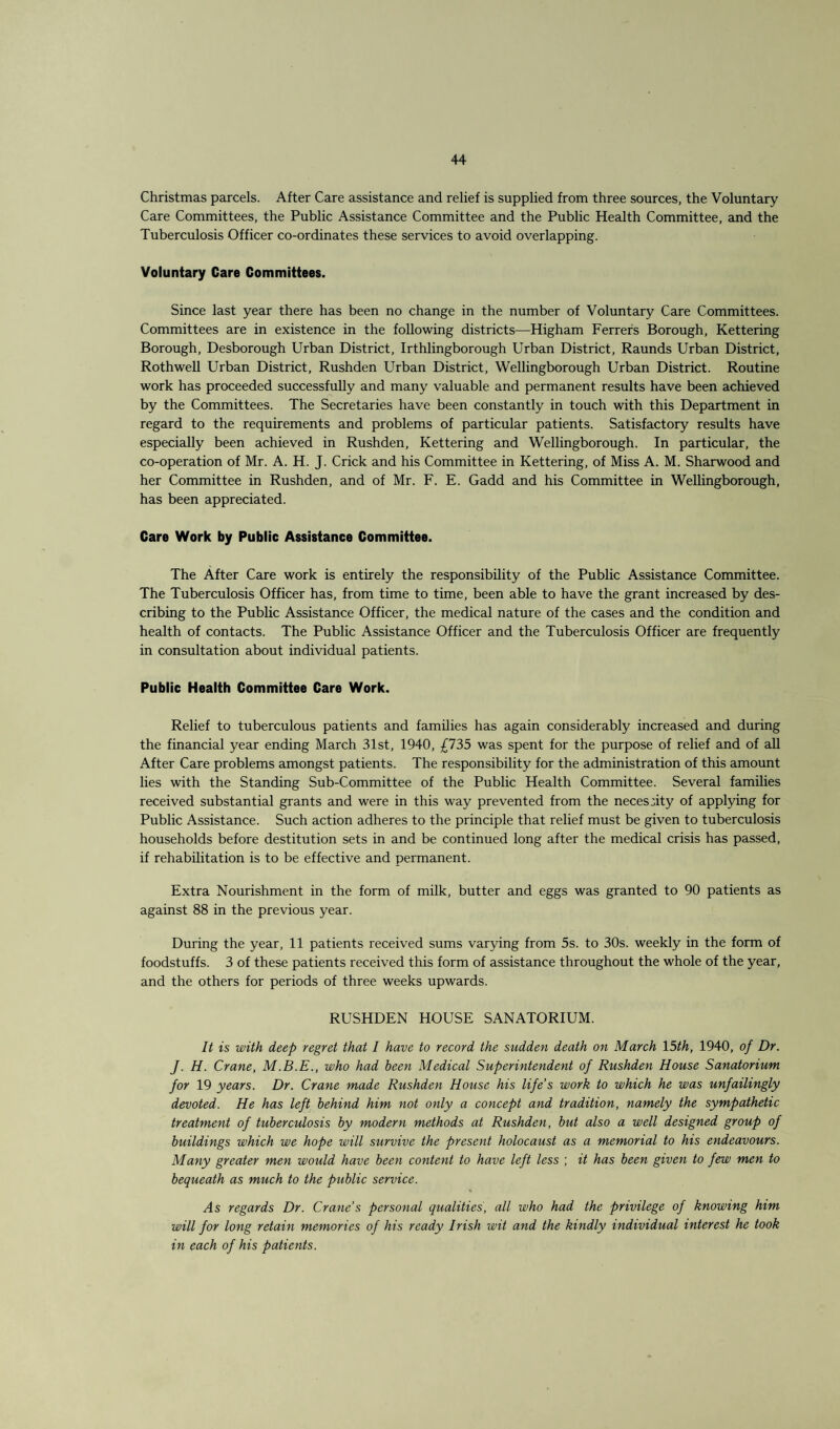 Christmas parcels. After Care assistance and relief is supplied from three sources, the Voluntary Care Committees, the Public Assistance Committee and the Public Health Committee, and the Tuberculosis Officer co-ordinates these services to avoid overlapping. Voluntary Care Committees. Since last year there has been no change in the number of Voluntary Care Committees. Committees are in existence in the following districts—Higham Ferrers Borough, Kettering Borough, Desborough Urban District, Irthlingborough Urban District, Raunds Urban District, Rothwell Urban District, Rushden Urban District, Wellingborough Urban District. Routine work has proceeded successfully and many valuable and permanent results have been achieved by the Committees. The Secretaries have been constantly in touch with this Department in regard to the requirements and problems of particular patients. Satisfactory results have especially been achieved in Rushden, Kettering and Wellingborough. In particular, the co-operation of Mr. A. H. J. Crick and his Committee in Kettering, of Miss A. M. Sharwood and her Committee in Rushden, and of Mr. F. E. Gadd and his Committee in Wellingborough, has been appreciated. Care Work by Public Assistance Committee. The After Care work is entirely the responsibility of the Public Assistance Committee. The Tuberculosis Officer has, from time to time, been able to have the grant increased by des¬ cribing to the Public Assistance Officer, the medical nature of the cases and the condition and health of contacts. The Public Assistance Officer and the Tuberculosis Officer are frequently in consultation about individual patients. Public Health Committee Care Work. Relief to tuberculous patients and families has again considerably increased and during the financial year ending March 31st, 1940, £735 was spent for the purpose of relief and of all After Care problems amongst patients. The responsibility for the administration of this amount lies with the Standing Sub-Committee of the Public Health Committee. Several families received substantial grants and were in this way prevented from the neces:ity of applying for Public Assistance. Such action adheres to the principle that relief must be given to tuberculosis households before destitution sets in and be continued long after the medical crisis has passed, if rehabilitation is to be effective and permanent. Extra Nourishment in the form of milk, butter and eggs was granted to 90 patients as against 88 in the previous year. During the year, 11 patients received sums varying from 5s. to 30s. weekly in the form of foodstuffs. 3 of these patients received this form of assistance throughout the whole of the year, and the others for periods of three weeks upwards. RUSHDEN HOUSE SANATORIUM. It is with deep regret that I have to record the sudden death on March 15th, 1940, of Dr. J■ H. Crane, M.B.E., who had been Medical Superintendent of Rushden House Sanatorium for 19 years. Dr. Crane made Rushden House his life’s work to which he was unfailingly devoted. He has left behind him not only a concept and tradition, namely the sympathetic treatment of tuberculosis by modern methods at Rushden, but also a well designed group of buildings which we hope will survive the present holocaust as a memorial to his endeavours. Many greater men would have been content to have left less ; it has been given to few men to bequeath as much to the public service. As regards Dr. Crane s personal qualities, all who had the privilege of knowing him will for long retain memories of his ready Irish wit and the kindly individual interest he took in each of his patients.