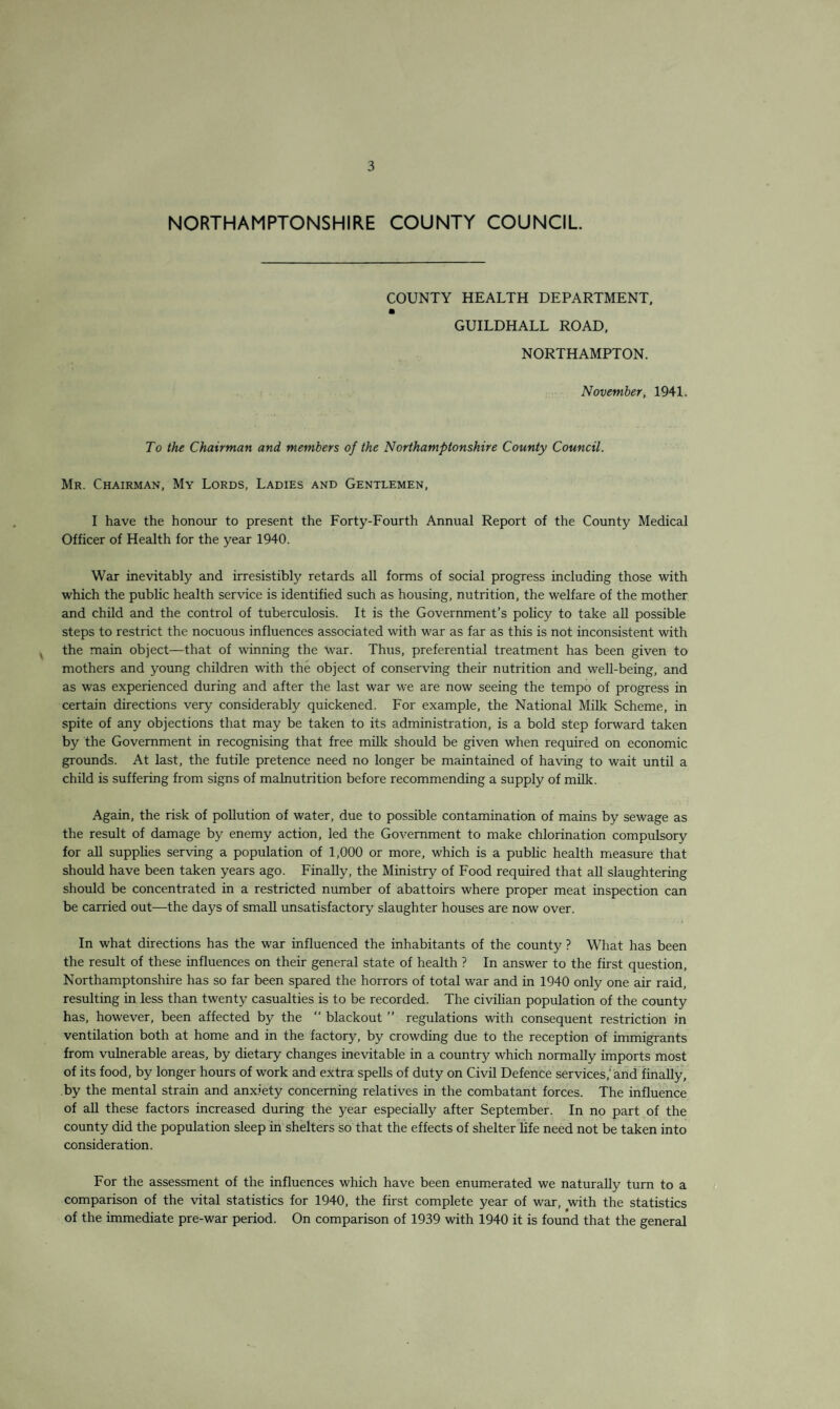 NORTHAMPTONSHIRE COUNTY COUNCIL COUNTY HEALTH DEPARTMENT, GUILDHALL ROAD, NORTHAMPTON. November, 1941. To the Chairman and members of the Northamptonshire County Council. Mr. Chairman, My Lords, Ladies and Gentlemen, I have the honour to present the Forty-Fourth Annual Report of the County Medical Officer of Health for the year 1940. War inevitably and irresistibly retards all forms of social progress including those with which the public health service is identified such as housing, nutrition, the welfare of the mother and child and the control of tuberculosis. It is the Government’s policy to take all possible steps to restrict the nocuous influences associated with war as far as this is not inconsistent with the main object—that of winning the War. Thus, preferential treatment has been given to mothers and young children with the object of conserving their nutrition and well-being, and as was experienced during and after the last war we are now seeing the tempo of progress in certain directions very considerably quickened. For example, the National Milk Scheme, in spite of any objections that may be taken to its administration, is a bold step forward taken by the Government in recognising that free milk should be given when required on economic grounds. At last, the futile pretence need no longer be maintained of having to wait until a child is suffering from signs of malnutrition before recommending a supply of milk. Again, the risk of pollution of water, due to possible contamination of mains by sewage as the result of damage by enemy action, led the Government to make chlorination compulsory for all supplies serving a population of 1,000 or more, which is a public health measure that should have been taken years ago. Finally, the Ministry of Food required that all slaughtering should be concentrated in a restricted number of abattoirs where proper meat inspection can be carried out—the days of small unsatisfactory slaughter houses are now over. In what directions has the war influenced the inhabitants of the county ? What has been the result of these influences on their general state of health ? In answer to the first question, Northamptonshire has so far been spared the horrors of total war and in 1940 only one air raid, resulting in less than twenty casualties is to be recorded. The civilian population of the county has, however, been affected by the “ blackout ” regulations with consequent restriction in ventilation both at home and in the factory, by crowding due to the reception of immigrants from vulnerable areas, by dietary changes inevitable in a country which normally imports most of its food, by longer hours of work and extra spells of duty on Civil Defence services,'and finally, by the mental strain and anxiety concerning relatives in the combatant forces. The influence of all these factors increased during the year especially after September. In no part of the county did the population sleep in shelters so that the effects of shelter life need not be taken into consideration. For the assessment of the influences which have been enumerated we naturally turn to a comparison of the vital statistics for 1940, the first complete year of war, with the statistics of the immediate pre-war period. On comparison of 1939 with 1940 it is found that the general