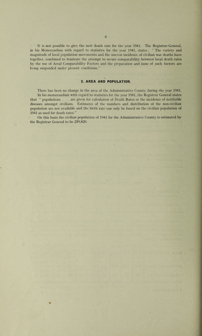 It is not possible to give the nett death rate for the year 1941. The Registrar-General, in his Memorandum with regard to statistics for the year 1941, states : “ The variety and magnitude of local population movements and the uneven incidence of civilian war deaths have together, combined to frustrate the attempt to secure comparability between local death rates by the use of Areal Comparability Factors and the preparation and issue of such factors are being suspended under present conditions.” 2. AREA AND POPULATION. There has been no change in the area of the Administrative County during the year 1941. In his memorandum with regard to statistics for the year 1941, the Registrar General states that “ populations . . . are given for calculation of Death Rates or the incidence of notifiable diseases amongst civilians. Estimates of the numbers and distribution of the non-civilian population are not available and the birth rate can only be based on the civilian population of 1941 as used for death rates.” On this basis the civilian population of 1941 for the Administrative County is estimated by the Registrar General to be 259,820. %