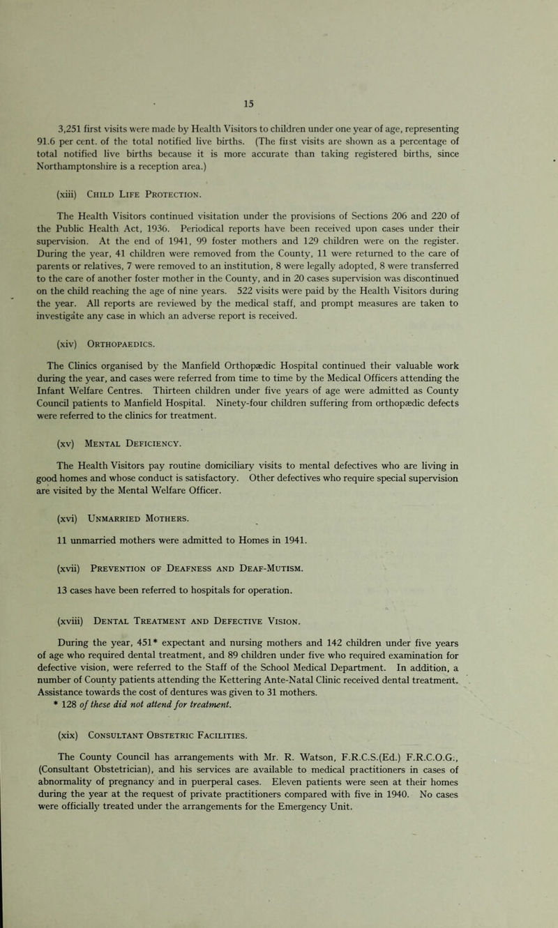 3,251 first visits were made by Health Visitors to children under one year of age, representing 91.6 per cent, of the total notified live births. (The fiist visits are shown as a percentage of total notified live births because it is more accurate than taking registered births, since Northamptonshire is a reception area.) (xiii) Child Life Protection. The Health Visitors continued visitation under the provisions of Sections 206 and 220 of the Public Health Act, 1936. Periodical reports have been received upon cases under their supervision. At the end of 1941, 99 foster mothers and 129 children were on the register. During the year, 41 children were removed from the County, 11 were returned to the care of parents or relatives, 7 were removed to an institution, 8 were legally adopted, 8 were transferred to the care of another foster mother in the County, and in 20 cases supervision was discontinued on the child reaching the age of nine years. 522 visits were paid by the Health Visitors during the year. All reports are reviewed by the medical staff, and prompt measures are taken to investigate any case in which an adverse report is received. (xiv) Orthopaedics. The Clinics organised by the Manfield Orthopaedic Hospital continued their valuable work during the year, and cases were referred from time to time by the Medical Officers attending the Infant Welfare Centres. Thirteen children under five years of age were admitted as County Council patients to Manfield Hospital. Ninety-four children suffering from orthopaedic defects were referred to the clinics for treatment. (xv) Mental Deficiency. The Health Visitors pay routine domiciliary visits to mental defectives who are living in good homes and whose conduct is satisfactory. Other defectives who require special supervision are visited by the Mental Welfare Officer. (xvi) Unmarried Mothers. 11 unmarried mothers were admitted to Homes in 1941. (xvii) Prevention of Deafness and Deaf-Mutism. 13 cases have been referred to hospitals for operation. (xviii) Dental Treatment and Defective Vision. During the year, 451* expectant and nursing mothers and 142 children under five years of age who required dental treatment, and 89 children under five who required examination for defective vision, were referred to the Staff of the School Medical Department. In addition, a number of County patients attending the Kettering Ante-Natal Clinic received dental treatment. Assistance towards the cost of dentures was given to 31 mothers. * 128 of these did not attend for treatment. (xix) Consultant Obstetric Facilities. The County Council has arrangements with Mr. R. Watson, F.R.C.S.(Ed.) F.R.C.O.G., (Consultant Obstetrician), and his services are available to medical practitioners in cases of abnormality of pregnancy and in puerperal cases. Eleven patients were seen at their homes during the year at the request of private practitioners compared with five in 1940. No cases were officially treated under the arrangements for the Emergency Unit.