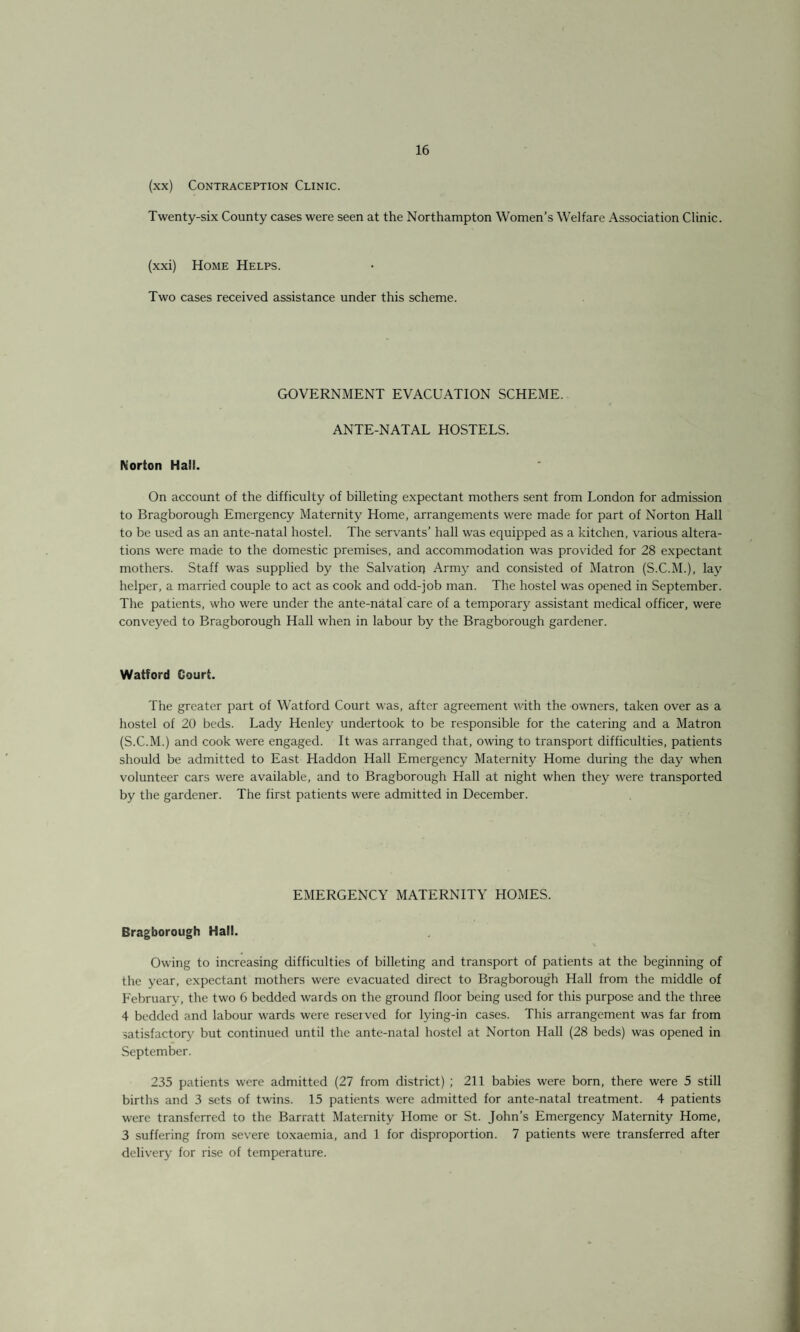 (xx) Contraception Clinic. Twenty-six County cases were seen at the Northampton Women’s Welfare Association Clinic. (xxi) Home Helps. Two cases received assistance under this scheme. GOVERNMENT EVACUATION SCHEME. ANTE-NATAL HOSTELS. Morton Ha!!. On account of the difficulty of billeting expectant mothers sent from London for admission to Bragborough Emergency Maternity Home, arrangements were made for part of Norton Hall to be used as an ante-natal hostel. The servants’ hall was equipped as a kitchen, various altera¬ tions were made to the domestic premises, and accommodation was provided for 28 expectant mothers. Staff was supplied by the Salvation Army and consisted of Matron (S.C.M.), lay helper, a married couple to act as cook and odd-job man. The hostel was opened in September. The patients, who were under the ante-natal care of a temporary assistant medical officer, were conveyed to Bragborough Hall when in labour by the Bragborough gardener. Watford Court. The greater part of Watford Court was, after agreement with the owners, taken over as a hostel of 20 beds. Lady Henley undertook to be responsible for the catering and a Matron (S.C.M.) and cook were engaged. It was arranged that, owing to transport difficulties, patients should be admitted to East Haddon Hall Emergency Maternity Home during the day when volunteer cars were available, and to Bragborough Hall at night when they were transported by the gardener. The first patients were admitted in December. EMERGENCY MATERNITY HOMES. Bragborough Hall. Owing to increasing difficulties of billeting and transport of patients at the beginning of the year, expectant mothers were evacuated direct to Bragborough Hall from the middle of February, the two 6 bedded wards on the ground floor being used for this purpose and the three 4 bedded and labour wards were reseived for lying-in cases. This arrangement was far from satisfactory but continued until the ante-natal hostel at Norton Hall (28 beds) was opened in September. 235 patients were admitted (27 from district) ; 211 babies were born, there were 5 still births and 3 sets of twins. 15 patients were admitted for ante-natal treatment. 4 patients were transferred to the Barratt Maternity Home or St. John’s Emergency Maternity Home, 3 suffering from severe toxaemia, and 1 for disproportion. 7 patients were transferred after delivery for rise of temperature.