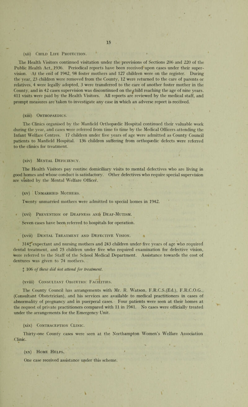 (xii) Child Life Protection. ’ • The Healtli Visitors continued visitation under the provisions of Sections 206 and 220 of the Public Health Act, 1936. Periodical reports have been received upon cases under their super¬ vision. At the end of 1942, 98 foster mothers and 127 children were on the register. During the year, 23 children were removed from the County, 12 were returned to the care of parents or relatives, 4 were legally adopted, 3 were transferred to the care of another foster mother in the County, and in 42 cases supervision was discontinued on the^child reaching the age of nine years. 411 visits were paid by the Health Visitors. All reports are reviewed by the medical staff, and prompt measures are taken to investigate any case in which an adverse report is received. (xiii) Orthopaedics. The Clinics organised by the Manfield Orthopaedic Hospital continued their valuable work during the year, and cases were referred from time to time by the Medical Officers attending the Infant Welfare Centres. 17 children under five years of age were admitted as County Council patients to Manfield Hospital. 136 children suffering from orthopaedic defects were referred to the clinics for treatment. (xiv) Mental Deficiency. The Health Visitors pay routine domiciliary visits to mental defectives who are living in good homes and whose conduct is satisfactory. Other defectives who require special supervision are visited by the Mental Welfare Officer. (xv) Unmarried Mothers. Twenty unmarried mothers were admitted to special homes in 1942. (xvi) Prevention of Deafness and Deaf-Mutism. Seven cases have been referred to hospitals for operation. (xvii) Dental Treatment and Defective Vision. 314 expect ant and nursing mothers and 243 children under five years of age who required dental treatment, and 75 children under five who required examination for defective vision, were referred to the Staff of the School Medical Department. Assistance towards the cost of dentures was given to 74 mothers. I 106 of these did not attend for treatment. (xviii) Consultant Obstetric Facilities. The County Council has arrangements with Mr. R. Watson, F.R.C.S.(Ed.), F.R.C.O.G., (Consultant Obstetrician), and his services are available to medical practitioners in cases of abnormality of pregnancy and in puerperal cases. Four patients were seen at their homes at the request of private practitioners compared with 11 in 1941. No cases were officially treated under the arrangements for the Emergenc}' Unit. (xix) Contraception Clinic. Thirty-one County cases were seen at the Northampton Women’s Welfare Association Clinic. (xx) Home Helps. One case received assistance under this scheme.