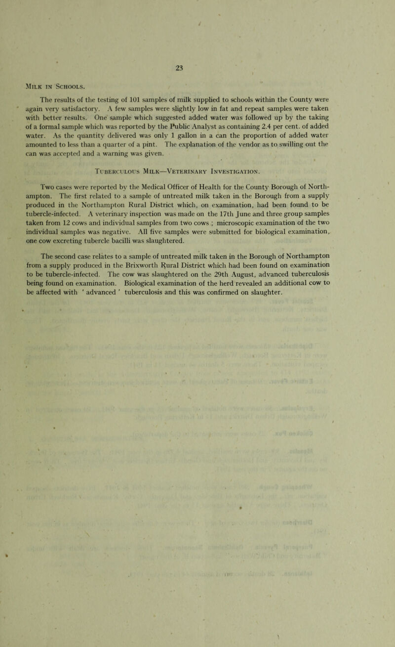 / 23 Milk in Schools. The results of the testing of 101 samples of milk supplied to schools within the County were again very satisfactory. A few samples were slightly low in fat and repeat samples were taken with better results. One sample which suggested added water was followed up by the taking of a formal sample which was reported by the Public Analyst as containing 2.4 per cent, of added water. As the quantity delivered was only 1 gallon in a can the proportion of added water amounted to less than a quarter of a pint. The explanation of the vendor as to swilling out the can was accepted and a warning was given. Tuberculous Milk—Veterinary Investigation. Two cases were reported by the Medical Officer of Health for the County Borough of North¬ ampton. The first related to a sample of untreated milk taken in the Borough from a supply produced in the Northampton Rural District which, on examination, had been found to be tubercle-infected. A veterinary inspection was made on the 17th June and three group samples taken from 12 cows and individual samples from two cows ; microscopic examination of the two individual samples was negative. All five samples were submitted for biological examination, one cow excreting tubercle bacilli was slaughtered. The second case relates to a sample of untreated milk taken in the Borough of Northampton from a supply produced in the Brixworth Rural District which had been found on examination to be tubercle-infected. The cow was slaughtered on the 29th August, advanced tuberculosis being found on examination. Biological examination of the herd revealed an additional cow to be affected with ‘ advanced ’ tuberculosis and this was confirmed on slaughter. »