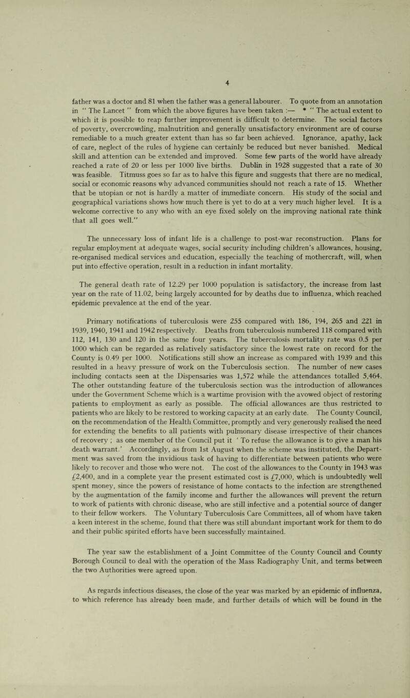 father was a doctor and 81 when the father was a general labourer. To quote from an annotation in “ The Lancet ” from which the above figures have been taken :— *  The actual extent to which it is possible to reap further improvement is difficult to determine. The social factors of poverty, overcrowding, malnutrition and generally unsatisfactory environment are of course remediable to a much greater extent than has so far been achieved. Ignorance, apathy, lack of care, neglect of the rules of hygiene can certainly be reduced but never banished. Medical skill and attention can be extended and improved. Some few parts of the world have already reached a rate of 20 or less per 1000 live births. Dublin in 1928 suggested that a rate of 30 was feasible. Titmuss goes so far as to halve this figure and suggests that there are no medical, social or economic reasons why advanced communities should not reach a rate of 15. Whether that be utopian or not is hardly a matter of immediate concern. His study of the social and geographical variations shows how much there is yet to do at a very much higher level. It is a welcome corrective to any who with an eye fixed solely on the improving national rate think that all goes well.” The unnecessary loss of infant life is a challenge to post-war reconstruction. Plans for regular employment at adequate wages, social security including children’s allowances, housing, re-organised medical services and education, especially the teaching of mothercraft, will, when put into effective operation, result in a reduction in infant mortality. The general death rate of 12.29 per 1000 population is satisfactory, the increase from last year on the rate of 11.02, being largely accounted for by deaths due to influenza, which reached epidemic prevalence at the end of the year. Primary notifications of tuberculosis were 255 compared with 186, 194, 265 and 221 in 1939, 1940, 1941 and 1942 respectively. Deaths from tuberculosis numbered 118 compared with 112, 141, 130 and 120 in the same four years. The tuberculosis mortality rate was 0.5 per 1000 which can be regarded as relatively satisfactory since the lowest rate on record for the County is 0.49 per 1000. Notifications still show an increase as compared with 1939 and this resulted in a heavy pressure of work on the Tuberculosis section. The number of new cases including contacts seen at the Dispensaries was 1,572 while the attendances totalled 5,464. The other outstanding feature of the tuberculosis section was the introduction of allowances under the Government Scheme which is a wartime provision with the avowed object of restoring patients to employment as early as possible. The official allowances are thus restricted to patients who are likely to be restored to working capacity at an early date. The County Council, on the recommendation of the Health Committee, promptly and very generously realised the need for extending the benefits to all patients with pulmonary disease irrespective of their chances of recovery ; as one member of the Council put it ‘ To refuse the allowance is to give a man his death warrant.’ Accordingly, as from 1st August when the scheme was instituted, the Depart¬ ment was saved from the invidious task of having to differentiate between patients who were likely to recover and those who were not. The cost of the allowances to the County in 1943 was £2,400, and in a complete year the present estimated cost is £7,000, which is undoubtedly well spent money, since the powers of resistance of home contacts to the infection are strengthened by the augmentation of the family income and further the allowances will prevent the return to work of patients with chronic disease, w’ho are still infective and a potential source of danger to their fellow workers. The Voluntary Tuberculosis Care Committees, all of whom have taken a keen interest in the scheme, found that there was still abundant important work for them to do and their public spirited efforts have been successfully maintained. The year saw the establishment of a Joint Committee of the County Council and County Borough Council to deal with the operation of the Mass Radiography Unit, and terms between the two Authorities were agreed upon. / As regards infectious diseases, the close of the year was marked by an epidemic of influenza, to which reference has already been made, and further details of which will be found in the