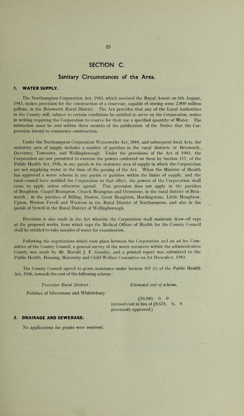 SECTION C. Sanitary Circumstances of the Area. 1. WATER SUPPLY. The Northampton Corporation Act, 1943, whicli received the Royal Assent on 6th August, 1943, makes provision for the construction of a reservoir, capable of storing some 2,800 million gallons, in the Brixworth Rural District. The Act provides that any of the Local Authorities in the County will, subject to certain conditions be entitled to serve on the Corporation, notice in writing requiring the Corporation to reserve for their use a specified quantity of Water. The intimation must be sent within three months of the publication of the Notice that the Cor¬ poration intend to commence construction. Under the Northampton Corporation Waterworks Act, 1844, and subsequent local Acts, the statutory area of supply includes a number of parishes in the rural districts of Brixworth, Daventry, Towcester, and Wellingborough. Under the provisions of the Act of 1943, the Corporation are not permitted to exercise the powers conferred on them by Section 117, of the Public Health Act, 1936, in any parish in the statutory area of supply in which the Corporation are not supplying water at the time of the passing of the Act. When the Minister of Health has approved a water scheme in any parish or parishes within the limits of supply, and the rural council have notified the Corporation to that effect, the powers of the Corporation shall cease to apply unless otherwise agreed. This provision does not apply in the parishes of Boughton, Chapel Brampton, Church Brampton and Overstone, in the rural district of Brix¬ worth ; in the parishes of Billing, Duston, Great Houghton, Hardingstone, Little Houghton, Upton, Weston Favell and Wootton in the Rural District of Northampton, and also in the parish of Sywell in the Rural District of Wellingborough. Provision is also made in the Act whereby the Corporation shall maintain draw-off taps at the proposed works, from which taps the Medical Officer of Health for the County Council shall be entitled to take samples of water for examination. Following the negotiations which took place between the Corporation and an ad hoc Com¬ mittee of the County Council, a general survej' of the water resources within the administrative County was made by Mr. Harold J. F. Gourley, and a printed report was submitted to the Public Health, Housing, Maternity and Child Welfare Committee on 1st Decembir, 1943. The County Council agreed to grant assistance under Section 307 (1) of the Public Health Act, 1936, towards the cost of the following scheme : Towcester Rural District : Estimated cost of scheme. Parishes of Silverstone and Whittlebury £10,540. 0. 0 (revised cost in lieu of £8,675. 0. 0 previously approved.) 2. DRAINAGE AND SEWERAGE. No applications for grants were received.