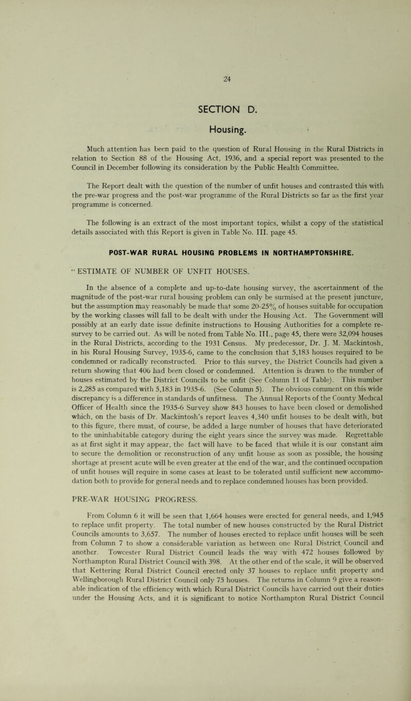 SECTION D. Housing. Much attention has been paid to the question of Rural Housing in the Rural Districts in relation to Section 88 of the Housing Act, 1936, and a special report was presented to the Council in December following its consideration by the Public Health Committee. The Report dealt with the question of the number of unfit houses and contrasted this with the pre-war progress and the post-war programme of the Rural Districts so far as the first year programme is concerned. The following is an extract of the most important topics, whilst a copy of the statistical details associated with this Report is given in Table No. III. page 45. POST-WAR RURAL HOUSING PROBLEMS IN NORTHAMPTONSHIRE. “ ESTIMATE OF NUMBER OF UNFIT HOUSES. In the absence of a complete and up-to-date housing survey, the ascertainment of the magnitude of the post-war rural housing problem can only be surmised at the present juncture, but the assumption may reasonably be made that some 20-25% of houses suitable for occupation by the working classes wall fall to be dealt with under the Housing Act. The Government will possibly at an early date issue definite instructions to Housing Authorities for a complete re¬ survey to be carried out. As will be noted from Table No. III., page 45, there were 32,094 houses in the Rural Districts, according to the 1931 Census. My predecessor, Dr. J. M. Mackintosh, in his Rural Housing Survey, 1935-6, came to the conclusion that 5,183 houses required to be condemned or radically reconstructed. Prior to this survey, the District Councils had given a return showing that 406 had been closed or condemned. Attention is drawn to the number of houses estimated by the District Councils to be unfit (See Column 11 of Table). This number is 2,285 as compared with 5,183 in 1935-6. (See Column 5). The obvious comment on this wide discrepancy is a difference in standards of unfitness. The Annual Reports of the County Medical Officer of Health since the 1935-6 Survey show 843 houses to have been closed or demolished which, on the basis of Dr. Mackintosh’s report leaves 4,340 unfit houses to be dealt with, but to this figure, there must, of course, be added a large number of houses that have deteriorated to the uninhabitable category during the eight years since the survey was made. Regrettable as at first sight it may appear, the fact will have to be faced that while it is our constant aim to secure the demolition or reconstruction of any unfit house as soon as possible, the housing shortage at present acute will be even greater at the end of the war, and the continued occupation of unfit houses will require in some cases at least to be tolerated until sufficient new accommo¬ dation both to provide for general needs and to replace condemned houses has been provided. PRE-WAR HOUSING PROGRESS. F'rom Column 6 it will be seen that 1,664 houses were erected for general needs, and 1,945 to replace unfit property. The total number of new houses constructed by the Rural District Councils amounts to 3,657. The number of houses erected to replace unfit houses will be seen from Column 7 to show a considerable variation as between one Rural District Council and another. Towcester Rural District Council leads the way with 472 houses followed by Northampton Rural District Council with 398. At the other end of the scale, it will be observed that Kettering Rural District Council erected only 37 houses to replace unfit property and Wellingborough Rural District Council only 75 houses. The returns in Column 9 give a reason¬ able indication of the efficiency with which Rural District Councils have carried out their duties under the Housing Acts, and it is significant to notice Northampton Rural District Council