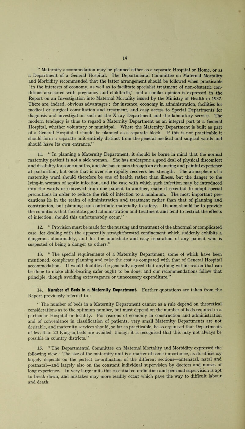  Maternity accommodation may be planned either as a separate Hospital or Home, or as a Department of a General Hospital. The Departmental Committee on Maternal Mortality and Morbidity recommended that the latter arrangement should be followed when practicable ‘ in the interests of economy, as well as to facilitate specialist treatment of non-obstetric con¬ ditions associated with pregnancy and childbirth,’ and a similar opinion is expressed in the Report on an Investigation into Maternal Mortality issued by the Ministry of Health in 1937. There are, indeed, obvious advantages; for instance, economy in administration, facilities for medical or surgical consultation and treatment, and easy access to Special Departments for diagnosis and investigation such as the X-ray Department and the laboratory service. The modern tendency is thus to regard a Maternity Department as an integral part of a General Hospital, whether voluntary or municipal. Where the Maternity Department is built as part of a General Hospital it should be planned as a separate block. If this is not practicable it should form a separate unit entirely distinct from the general medical and surgical wards and should have its own entrance.” 11.  In planning a Maternity Department, it should be borne in mind that the normal maternity patient is not a sick woman. She has undergone a good deal of physical discomfort and disability for some months, and she has to pass through an exhausting and painful experience at parturition, but once that is over she rapidly recovers her strength. The atmosphere of a maternity ward should therefore be one of health rather than illness, but the danger to the lying-in woman of septic infection, and the ease with which such infection may be introduced into the wards or conveyed from one patient to another, make it essential to adopt special precautions in order to reduce the risk of infection to a minimum. The most important pre¬ cautions lie in the realm of administration and treatment rather than that of planning and construction, but planning can contribute materially to safety. Its aim should be to provide the conditions that facilitate good administration and treatment and tend to restrict the effects of infection, should this unfortunately occur.” 12. “ Provision must be made for the nursing and treatment of the abnormal or complicated case, for dealing with the apparently straightforward confinement which suddenly exhibits a dangerous abnormality, and for the immediate and easy separation of any patient who is suspected of being a danger to others.” 13.  The special requirements of a Maternity Department, some of which have been mentioned, complicate planning and raise the cost as compared with that of General Hospital accommodation. It would doubtless be generally agreed that anything within reason that can be done to make child-bearing safer ought to be done, and our recommendations follow that principle, though avoiding extravagance or unnecessary expenditure.” 14. Number of Beds in a Maternity Department. Further quotations are taken from the Report previously referred to : “ The number of beds in a Maternity Department cannot as a rule depend on theoretical considerations as to the optimum number, but must depend on the number of beds required in a particular Hospital or locality. For reasons of economy in construction and administration and of convenience in classification of patients, very small Maternity Departments are not desirable, and maternity services should, so far as practicable, be so organised that Departments of less than 20 lying-in, beds are avoided, though it is recognised that this may not always be possible in country districts.” 15.  The Departmental Committee on Maternal Mortality and Morbidity expressed the following view : The size of the maternity unit is a matter of some importance, as its efficiency largely depends on the perfect co-ordination of the different sections—antenatal, natal and postnatal—and largely also on the constant individual supervision by doctors and nurses of long experience. In very large units this essential co-ordination and personal supervision is apt to break down, and mistakes may more readily occur which pave the way to difficult labour and death.