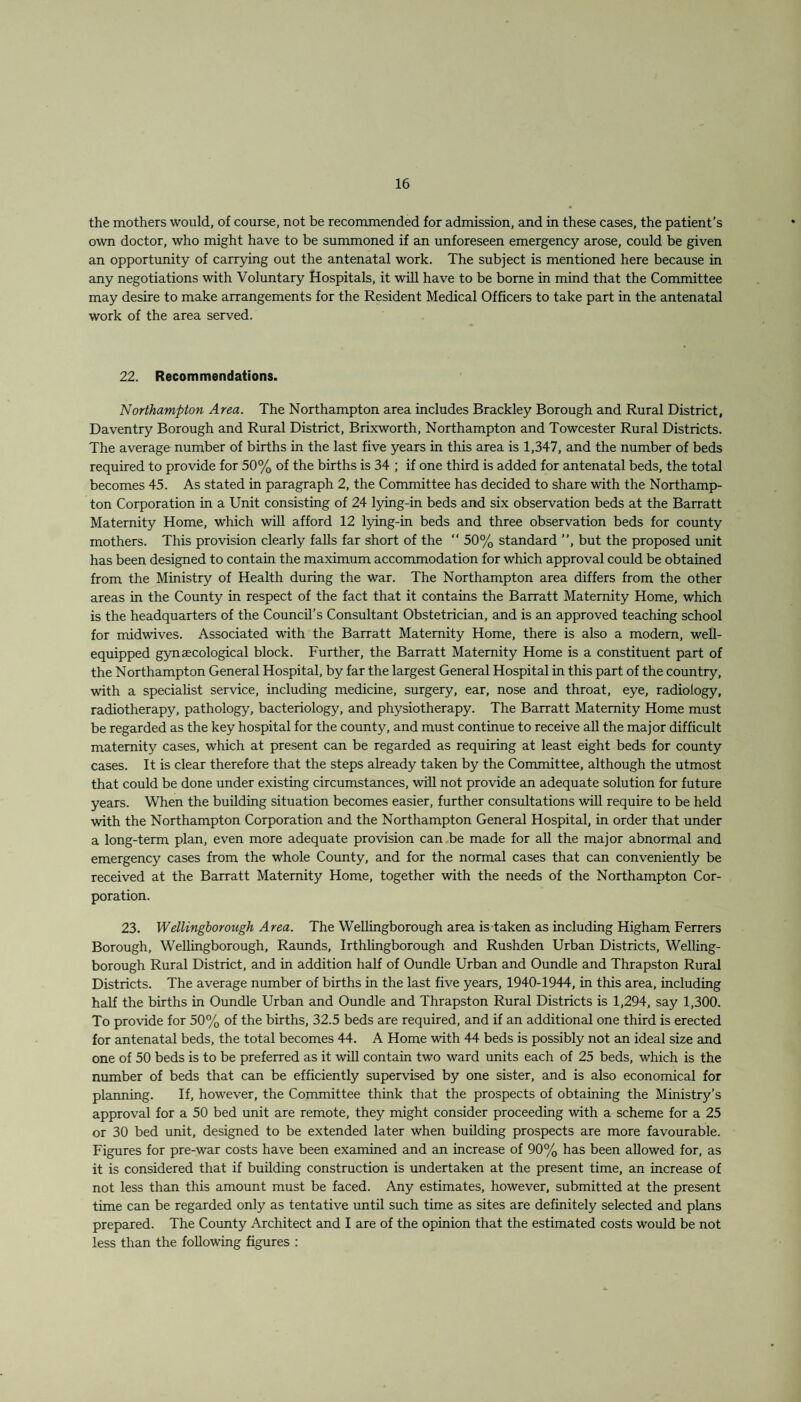 the mothers would, of course, not be recommended for admission, and in these cases, the patient’s own doctor, who might have to be summoned if an unforeseen emergency arose, could be given an opportunity of carrying out the antenatal work. The subject is mentioned here because in any negotiations with Voluntary Hospitals, it will have to be borne in mind that the Committee may desire to make arrangements for the Resident Medical Officers to take part in the antenatal work of the area served. 22. Recommendations. Northampton Area. The Northampton area includes Brackley Borough and Rural District, Daventry Borough and Rural District, Brixworth, Northampton and Towcester Rural Districts. The average number of births in the last five years in this area is 1,347, and the number of beds required to provide for 50% of the births is 34 ; if one third is added for antenatal beds, the total becomes 45. As stated in paragraph 2, the Committee has decided to share with the Northamp¬ ton Corporation in a Unit consisting of 24 lying-in beds and six observation beds at the Barratt Maternity Home, which will afford 12 lying-in beds and three observation beds for county mothers. This provision clearly falls far short of the “ 50% standard ”, but the proposed unit has been designed to contain the maximum accommodation for which approval could be obtained from the Ministry of Health during the war. The Northampton area differs from the other areas in the County in respect of the fact that it contains the Barratt Maternity Home, which is the headquarters of the Council’s Consultant Obstetrician, and is an approved teaching school for midwives. Associated with the Barratt Maternity Home, there is also a modern, well- equipped gynaecological block. Further, the Barratt Maternity Home is a constituent part of the Northampton General Hospital, by far the largest General Hospital in this part of the country, with a specialist service, including medicine, surgery, ear, nose and throat, eye, radiology, radiotherapy, pathology, bacteriology, and physiotherapy. The Barratt Maternity Home must be regarded as the key hospital for the county, and must continue to receive all the major difficult maternity cases, which at present can be regarded as requiring at least eight beds for county cases. It is clear therefore that the steps already taken by the Committee, although the utmost that could be done under existing circumstances, will not provide an adequate solution for future years. When the building situation becomes easier, further consultations will require to be held with the Northampton Corporation and the Northampton General Hospital, in order that under a long-term plan, even more adequate provision can be made for all the major abnormal and emergency cases from the whole County, and for the normal cases that can conveniently be received at the Barratt Maternity Home, together with the needs of the Northampton Cor¬ poration. 23. Wellingborough Area. The Wellingborough area is taken as including Higham Ferrers Borough, Wellingborough, Raunds, Irthlingborough and Rushden Urban Districts, Welling¬ borough Rural District, and in addition half of Oundle Urban and Oundle and Thrapston Rural Districts. The average number of births in the last five years, 1940-1944, in this area, including half the births in Oundle Urban and Oundle and Thrapston Rural Districts is 1,294, say 1,300. To provide for 50% of the births, 32.5 beds are required, and if an additional one third is erected for antenatal beds, the total becomes 44. A Home with 44 beds is possibly not an ideal size and one of 50 beds is to be preferred as it will contain two ward units each of 25 beds, which is the number of beds that can be efficiently supervised by one sister, and is also economical for planning. If, however, the Committee think that the prospects of obtaining the Ministry’s approval for a 50 bed unit are remote, they might consider proceeding with a scheme for a 25 or 30 bed unit, designed to be extended later when building prospects are more favourable. Figures for pre-war costs have been examined and an increase of 90% has been allowed for, as it is considered that if building construction is undertaken at the present time, an increase of not less than this amount must be faced. Any estimates, however, submitted at the present time can be regarded only as tentative until such time as sites are definitely selected and plans prepared. The County Architect and I are of the opinion that the estimated costs would be not less than the following figures :