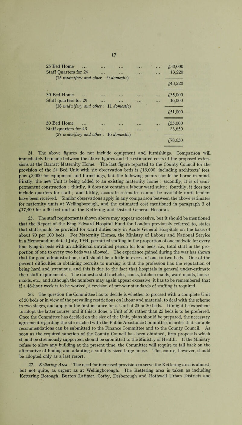 25 Bed Home Staff Quarters for 24 (15 midwifery and other : 9 domestic) £30,000 13,220 £43,220 30 Bed Home Staff quarters for 29 (18 midwifery and other : 11 domestic) £35,000 16,000 £51,000 50 Bed Home Staff quarters for 43 (27 midwifery and other : 16 domestic) £55,000 23,650 £78,650 24. The above figures do not include equipment and furnishings. Comparison will immediately be made between the above figures and the estimated costs of the proposed exten¬ sions at the Barratt Maternity Home. The last figure reported to the County Council for the provision of the 24 Bed Unit with six observation beds is £16,000, including architects’ fees, plus £2,000 for equipment and furnishings, but the following points should be borne in mind. Firstly, the new Unit is being added to an existing maternity home ; secondly, it is of semi¬ permanent construction ; thirdly, it does not contain a labour ward suite ; fourthly, it does not include quarters for staff ; and fifthly, accurate estimates cannot be available until tenders have been received. Similar observations apply in any comparison between the above estimates for maternity units at Wellingborough, and the estimated cost mentioned in paragraph 3 of £17,400 for a 30 bed unit at the Kettering and District General Hospital. 25. The staff requirements shown above may appear excessive, but it should be mentioned that the Report of the King Edward Hospital Fund for London previously referred to, states that staff should be provided for ward duties only in Acute General Hospitals on the basis of about 70 per 100 beds. For Maternity Homes, the Ministry of Labour and National Service in a Memorandum dated July, 1944, permitted staffing in the proportion of one midwife for every four lying-in beds with an additional untrained person for four beds, i.e., total staff in the pro¬ portion of one to every two beds was allowed. The experience gained during the war has shown that for good administration, staff should be a little in excess of one to two beds. One of the present difficulties in obtaining recruits to nursing is that the profession has the reputation of being hard and strenuous, and this is due to the fact that hospitals in general under-estimate their staff requirements. The domestic staff includes, cooks, kitchen maids, ward maids, house¬ maids, etc., and although the numbers may again appear excessive, it has to be remembered that if a 48-hour week is to be worked, a revision of pre-war standards of staffing is required. 26. The question the Committee has to decide is whether to proceed with a complete Unit of 50 beds or in view of the prevailing restrictions on labour and material, to deal with the scheme in two stages, and apply in the first instance for a Unit of 25 or 30 beds. It might be expedient to adopt the latter course, and if this is done, a Unit of 30 rather than 25 beds is to be preferred. Once the Committee has decided on the size of the Unit, plans should be prepared, the necessary agreement regarding the site reached with the Public Assistance Committee, in order that suitable recommendations can be submitted to the Linance Committee and to the County Council. As soon as the required sanction of the County Council has been obtained, firm proposals which should be strenuously supported, should be submitted to the Ministry of Health. If the Ministry refuse to allow any building at the present time, the Committee will require to fall back on the alternative of finding and adapting a suitably sized large house. This course, however, should be adopted only as a last resort. 27. Kettering Area. The need for increased provision to serve the Kettering area is almost, but not quite, as urgent as at Wellingborough. The Kettering area is taken as including Kettering Borough, Burton Latimer, Corby, Desborough and Rothwell Urban Districts and
