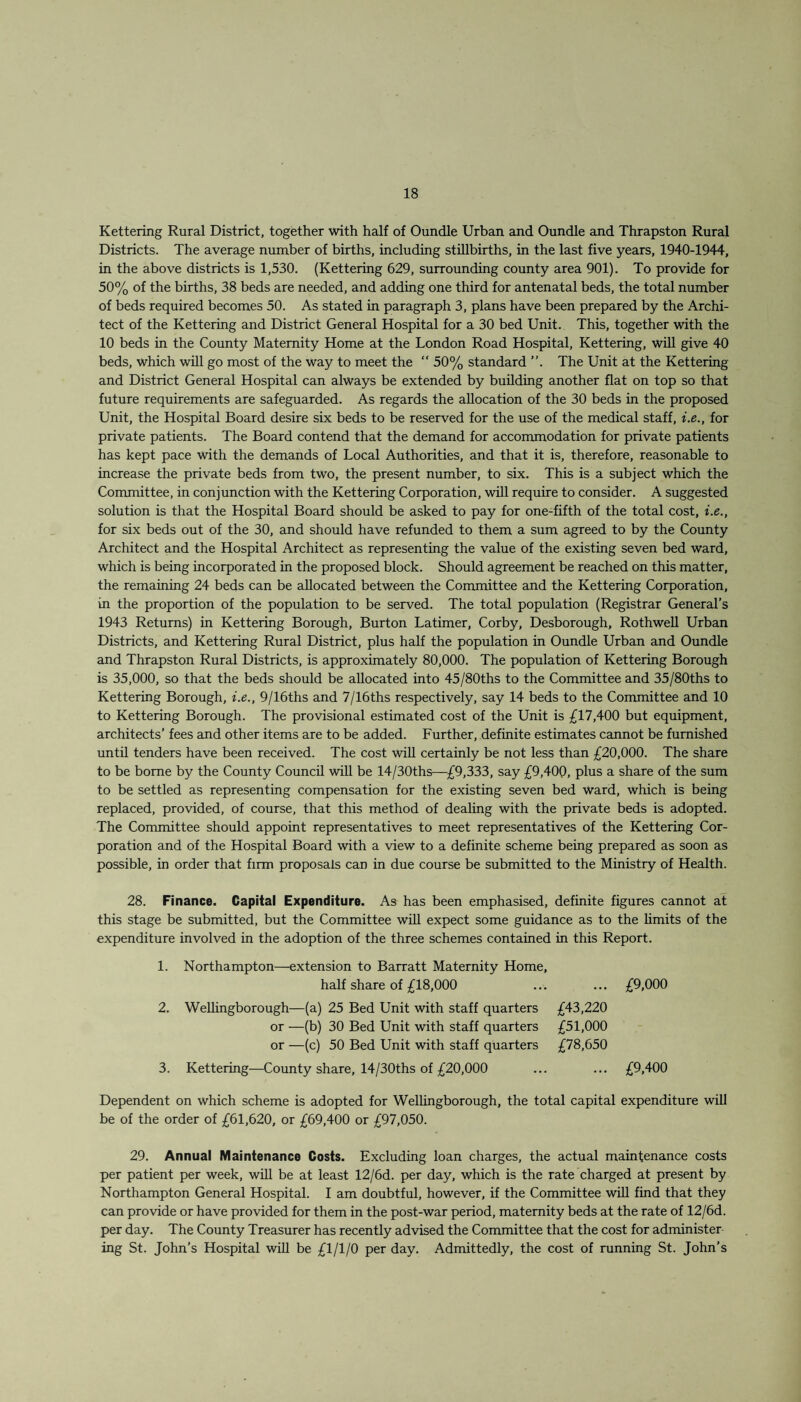 Kettering Rural District, together with half of Oundle Urban and Oundle and Thrapston Rural Districts. The average number of births, including stillbirths, in the last five years, 1940-1944, in the above districts is 1,530. (Kettering 629, surrounding county area 901). To provide for 50% of the births, 38 beds are needed, and adding one third for antenatal beds, the total number of beds required becomes 50. As stated in paragraph 3, plans have been prepared by the Archi¬ tect of the Kettering and District General Hospital for a 30 bed Unit. This, together with the 10 beds in the County Maternity Home at the London Road Hospital, Kettering, will give 40 beds, which will go most of the way to meet the “ 50% standard ”. The Unit at the Kettering and District General Hospital can always be extended by building another flat on top so that future requirements are safeguarded. As regards the allocation of the 30 beds in the proposed Unit, the Hospital Board desire six beds to be reserved for the use of the medical staff, i.e., for private patients. The Board contend that the demand for accommodation for private patients has kept pace with the demands of Local Authorities, and that it is, therefore, reasonable to increase the private beds from two, the present number, to six. This is a subject which the Committee, in conjunction with the Kettering Corporation, will require to consider. A suggested solution is that the Hospital Board should be asked to pay for one-fifth of the total cost, i.e., for six beds out of the 30, and should have refunded to them a sum agreed to by the County Architect and the Hospital Architect as representing the value of the existing seven bed ward, which is being incorporated in the proposed block. Should agreement be reached on this matter, the remaining 24 beds can be allocated between the Committee and the Kettering Corporation, in the proportion of the population to be served. The total population (Registrar General’s 1943 Returns) in Kettering Borough, Burton Latimer, Corby, Desborough, Rothwell Urban Districts, and Kettering Rural District, plus half the population in Oundle Urban and Oundle and Thrapston Rural Districts, is approximately 80,000. The population of Kettering Borough is 35,000, so that the beds should be allocated into 45/80ths to the Committee and 35/80ths to Kettering Borough, i.e., 9/16ths and 7/16ths respectively, say 14 beds to the Committee and 10 to Kettering Borough. The provisional estimated cost of the Unit is £17,400 but equipment, architects’ fees and other items are to be added. Further, definite estimates cannot be furnished until tenders have been received. The cost will certainly be not less than £20,000. The share to be borne by the County Council will be 14/30ths—£9,333, say £9,400, plus a share of the sum to be settled as representing compensation for the existing seven bed ward, which is being replaced, provided, of course, that this method of dealing with the private beds is adopted. The Committee should appoint representatives to meet representatives of the Kettering Cor¬ poration and of the Hospital Board with a view to a definite scheme being prepared as soon as possible, in order that firm proposals can in due course be submitted to the Ministry of Health. 28. Finance. Capital Expenditure. As has been emphasised, definite figures cannot at this stage be submitted, but the Committee will expect some guidance as to the limits of the expenditure involved in the adoption of the three schemes contained in this Report. 1. Northampton—extension to Barratt Maternity Home, half share of £18,000 ... ... £9,000 2. Wellingborough—(a) 25 Bed Unit with staff quarters £43,220 or —(b) 30 Bed Unit with staff quarters £51,000 or —(c) 50 Bed Unit with staff quarters £78,650 3. Kettering—County share, 14/30ths of £20,000 ... ... £9,400 Dependent on which scheme is adopted for Wellingborough, the total capital expenditure will be of the order of £61,620, or £69,400 or £97,050. 29. Annual Maintenance Costs. Excluding loan charges, the actual maintenance costs per patient per week, will be at least 12/6d. per day, which is the rate charged at present by Northampton General Hospital. I am doubtful, however, if the Committee will find that they can provide or have provided for them in the post-war period, maternity beds at the rate of 12/6d. per day. The County Treasurer has recently advised the Committee that the cost for administer ing St. John’s Hospital will be £1/1/0 per day. Admittedly, the cost of running St. John’s