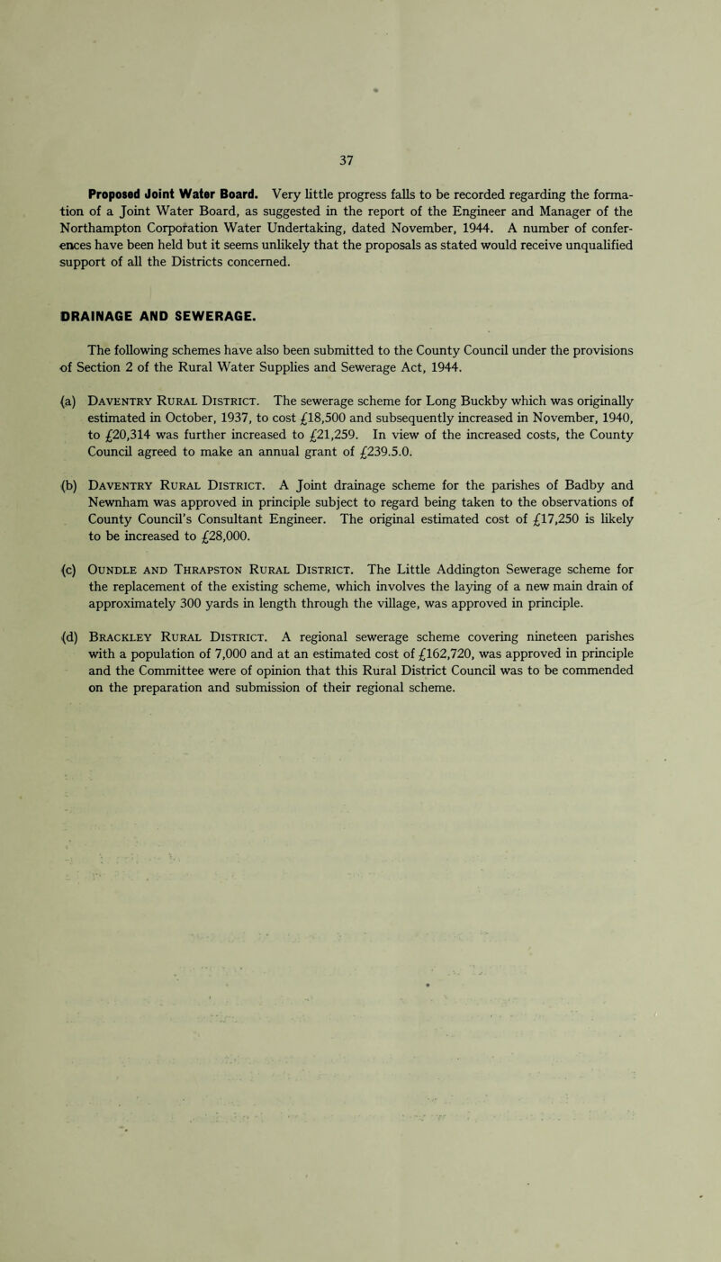 Proposed Joint Water Board. Very little progress falls to be recorded regarding the forma¬ tion of a Joint Water Board, as suggested in the report of the Engineer and Manager of the Northampton Corporation Water Undertaking, dated November, 1944. A number of confer¬ ences have been held but it seems unlikely that the proposals as stated would receive unqualified support of all the Districts concerned. DRAINAGE AND SEWERAGE. The following schemes have also been submitted to the County Council under the provisions of Section 2 of the Rural Water Supplies and Sewerage Act, 1944. (a) Daventry Rural District. The sewerage scheme for Long Buckby which was originally estimated in October, 1937, to cost £18,500 and subsequently increased in November, 1940, to £20,314 was further increased to £21,259. In view of the increased costs, the County Council agreed to make an annual grant of £239.5.0. {b) Daventry Rural District. A Joint drainage scheme for the parishes of Badby and Newnham was approved in principle subject to regard being taken to the observations of County Council’s Consultant Engineer. The original estimated cost of £17,250 is likely to be increased to £28,000. (c) Oundle and Thrapston Rural District. The Little Addington Sewerage scheme for the replacement of the existing scheme, which involves the laying of a new main drain of approximately 300 yards in length through the village, was approved in principle. (d) Brackley Rural District. A regional sewerage scheme covering nineteen parishes with a population of 7,000 and at an estimated cost of £162,720, was approved in principle and the Committee were of opinion that this Rural District Council was to be commended on the preparation and submission of their regional scheme.