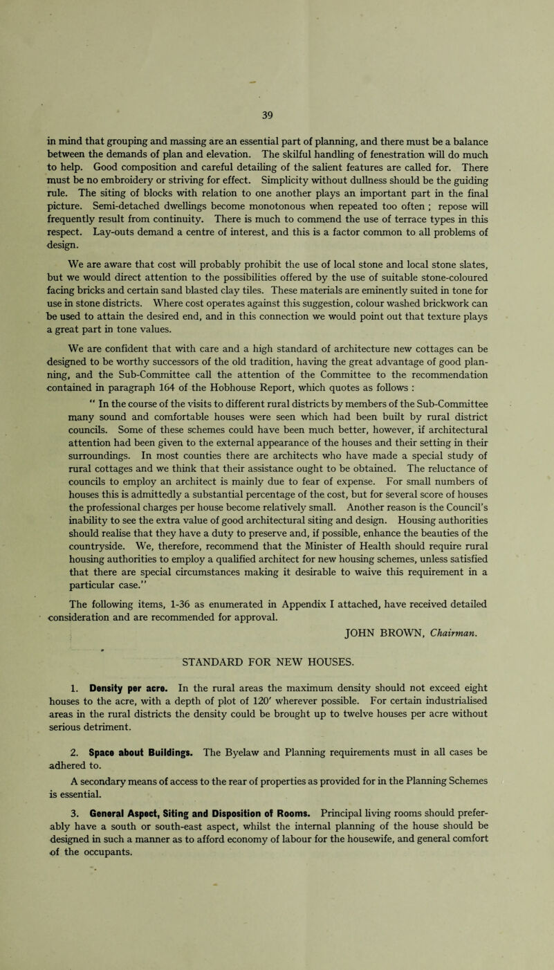 in mind that grouping and massing are an essential part of planning, and there must be a balance between the demands of plan and elevation. The skilful handling of fenestration will do much to help. Good composition and careful detailing of the salient features are called for. There must be no embroidery or striving for effect. Simplicity without dullness should be the guiding rule. The siting of blocks with relation to one another plays an important part in the final picture. Semi-detached dwellings become monotonous when repeated too often ; repose will frequently result from continuity. There is much to commend the use of terrace types in this respect. Lay-outs demand a centre of interest, and this is a factor common to all problems of design. We are aware that cost will probably prohibit the use of local stone and local stone slates, but we would direct attention to the possibilities offered by the use of suitable stone-coloured facing bricks and certain sand blasted clay tiles. These materials are eminently suited in tone for use in stone districts. Where cost operates against this suggestion, colour washed brickwork can be used to attain the desired end, and in this connection we would point out that texture plays a great part in tone values. We are confident that with care and a high standard of architecture new cottages can be designed to be worthy successors of the old tradition, having the great advantage of good plan¬ ning, and the Sub-Committee call the attention of the Committee to the recommendation contained in paragraph 164 of the Hobhouse Report, which quotes as follows : “ In the course of the visits to different rural districts by members of the Sub-Committee many sound and comfortable houses were seen which had been built by rural district councils. Some of these schemes could have been much better, however, if architectural attention had been given to the external appearance of the houses and their setting in their surroundings. In most counties there are architects who have made a special study of rural cottages and we think that their assistance ought to be obtained. The reluctance of councils to employ an architect is mainly due to fear of expense. For small numbers of houses this is admittedly a substantial percentage of the cost, but for several score of houses the professional charges per house become relatively small. Another reason is the Council’s inability to see the extra value of good architectural siting and design. Housing authorities should realise that they have a duty to preserve and, if possible, enhance the beauties of the countryside. We, therefore, recommend that the Minister of Health should require rural housing authorities to employ a qualified architect for new housing schemes, unless satisfied that there are special circumstances making it desirable to waive this requirement in a particular case.” The following items, 1-36 as enumerated in Appendix I attached, have received detailed consideration and are recommended for approval. JOHN BROWN, Chairman. STANDARD FOR NEW HOUSES. 1. Density per acre. In the rural areas the maximum density should not exceed eight bouses to the acre, with a depth of plot of 120' wherever possible. For certain industrialised areas in the rural districts the density could be brought up to twelve houses per acre without serious detriment. 2. Space about Buildings. The Byelaw and Planning requirements must in all cases be adhered to. A secondary means of access to the rear of properties as provided for in the Planning Schemes is essential. 3. General Aspect, Siting and Disposition of Rooms. Principal living rooms should prefer¬ ably have a south or south-east aspect, whilst the internal planning of the house should be designed in such a manner as to afford economy of labour for the housewife, and general comfort of the occupants.