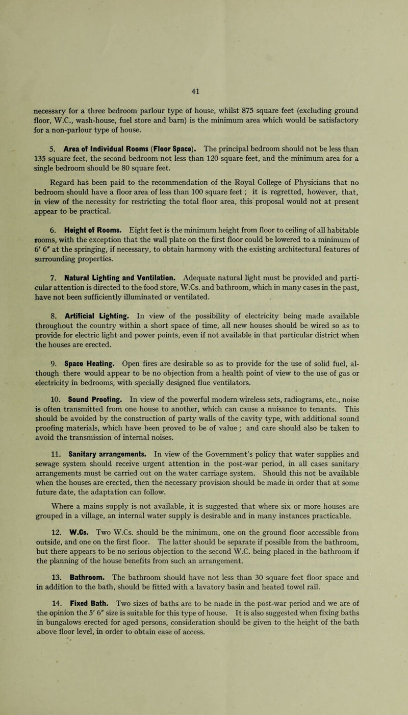 necessary for a three bedroom parlour type of house, whilst 875 square feet (excluding ground floor, W.C., wash-house, fuel store and bam) is the minimum area which would be satisfactory for a non-parlour type of house. 5. Area of Individual Rooms (Floor Space). The principal bedroom should not be less than 135 square feet, the second bedroom not less than 120 square feet, and the minimum area for a single bedroom should be 80 square feet. Regard has been paid to the recommendation of the Royal College of Physicians that no bedroom should have a floor area of less than 100 square feet; it is regretted, however, that, in view of the necessity for restricting the total floor area, this proposal would not at present appear to be practical. 6. Height of Rooms. Eight feet is the minimum height from floor to ceiling of all habitable rooms, with the exception that the wall plate on the first floor could be lowered to a minimum of 6' 6* at the springing, if necessary, to obtain harmony with the existing architectural features of surrounding properties. 7. Natural Lighting and Ventilation. Adequate natural light must be provided and parti¬ cular attention is directed to the food store, W.Cs. and bathroom, which in many cases in the past, have not been sufficiently illuminated or ventilated. 8. Artificial Lighting. In view of the possibility of electricity being made available throughout the country within a short space of time, all new houses should be wired so as to provide for electric light and power points, even if not available in that particular district when the houses are erected. 9. Space Heating. Open fires are desirable so as to provide for the use of solid fuel, al¬ though there would appear to be no objection from a health point of view to the use of gas or electricity in bedrooms, with specially designed flue ventilators. 10. Sound Proofing. In view of the powerful modem wireless sets, radiograms, etc., noise is often transmitted from one house to another, which can cause a nuisance to tenants. This should be avoided by the construction of party walls of the cavity type, with additional sound proofing materials, which have been proved to be of value ; and care should also be taken to avoid the transmission of internal noises. 11. Sanitary arrangements. In view of the Government’s policy that water supplies and sewage system should receive urgent attention in the post-war period, in all cases sanitary arrangements must be carried out on the water carriage system. Should this not be available when the houses are erected, then the necessary provision should be made in order that at some future date, the adaptation can follow. Where a mains supply is not available, it is suggested that where six or more houses are grouped in a village, an internal water supply is desirable and in many instances practicable. 12. W.Cs. Two W.Cs. should be the minimum, one on the ground floor accessible from outside, and one on the first floor. The latter should be separate if possible from the bathroom, but there appears to be no serious objection to the second W.C. being placed in the bathroom if the planning of the house benefits from such an arrangement. 13. Bathroom. The bathroom should have not less than 30 square feet floor space and in addition to the bath, should be fitted with a lavatory basin and heated towel rail. 14. Fixed Bath. Two sizes of baths are to be made in the post-war period and we are of the opinion the 5' 6 size is suitable for this type of house. It is also suggested when fixing baths in bungalows erected for aged persons, consideration should be given to the height of the bath above floor level, in order to obtain ease of access.