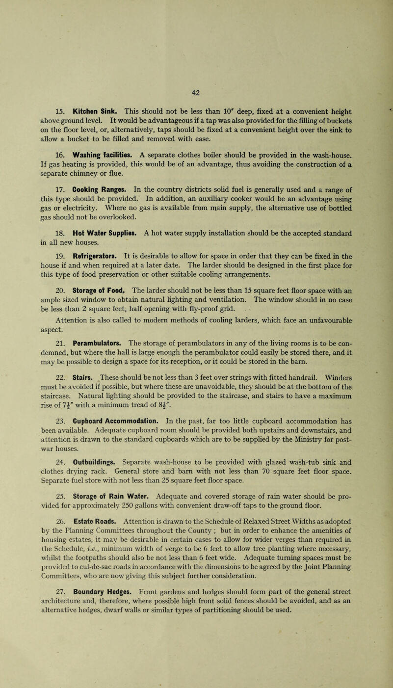 15. Kitchen Sink. This should not be less than 10* deep, fixed at a convenient height above ground level. It would be advantageous if a tap was also provided for the filling of buckets on the floor level, or, alternatively, taps should be fixed at a convenient height over the sink to allow a bucket to be filled and removed with ease. 16. Washing facilities. A separate clothes boiler should be provided in the wash-house. If gas heating is provided, this would be of an advantage, thus avoiding the construction of a separate chimney or flue. 17. Cooking Ranges. In the country districts solid fuel is generally used and a range of this type should be provided. In addition, an auxiliary cooker would be an advantage using gas or electricity. Where no gas is available from main supply, the alternative use of bottled gas should not be overlooked. 18. Hot Water Supplies. A hot water supply installation should be the accepted standard in all new houses. 19. Refrigerators. It is desirable to allow for space in order that they can be fixed in the house if and when required at a later date. The larder should be designed in the first place for this type of food preservation or other suitable cooling arrangements. 20. Storage of Food, The larder should not be less than 15 square feet floor space with an ample sized window to obtain natural lighting and ventilation. The window should in no case be less than 2 square feet, half opening with fly-proof grid. Attention is also called to modern methods of cooling larders, which face an unfavourable aspect. 21. Perambulators. The storage of perambulators in any of the living rooms is to be con¬ demned, but where the hall is large enough the perambulator could easily be stored there, and it may be possible to design a space for its reception, or it could be stored in the bam. 22. Stairs. These should be not less than 3 feet over strings with fitted handrail. Winders must be avoided if possible, but where these are unavoidable, they should be at the bottom of the staircase. Natural lighting should be provided to the staircase, and stairs to have a maximum rise of 7Y with a minimum tread of 8|. 23. Cupboard Accommodation. In the past, far too little cupboard accommodation has been available. Adequate cupboard room should be provided both upstairs and downstairs, and attention is drawn to the standard cupboards which are to be supplied by the Ministry for post¬ war houses. 24. Outbuildings. Separate wash-house to be provided with glazed wash-tub sink and clothes drying rack. General store and barn with not less than 70 square feet floor space. Separate fuel store with not less than 25 square feet floor space. 25. Storage of Rain Water. Adequate and covered storage of rain water should be pro¬ vided for approximately 250 gallons with convenient draw-off taps to the ground floor. 26. Estate Roads. Attention is drawn to the Schedule of Relaxed Street Widths as adopted by the Planning Committees throughout the County ; but in order to enhance the amenities of housing estates, it may be desirable in certain cases to allow for wider verges than required in the Schedule, i.e., minimum width of verge to be 6 feet to allow tree planting where necessary, whilst the footpaths should also be not less than 6 feet wide. Adequate turning spaces must be provided to cul-de-sac roads in accordance with the dimensions to be agreed by the Joint Planning Committees, who are now giving this subject further consideration. 27. Boundary Hedges. Front gardens and hedges should form part of the general street architecture and, therefore, where possible high front solid fences should be avoided, and as an alternative hedges, dwarf walls or similar types of partitioning should be used.