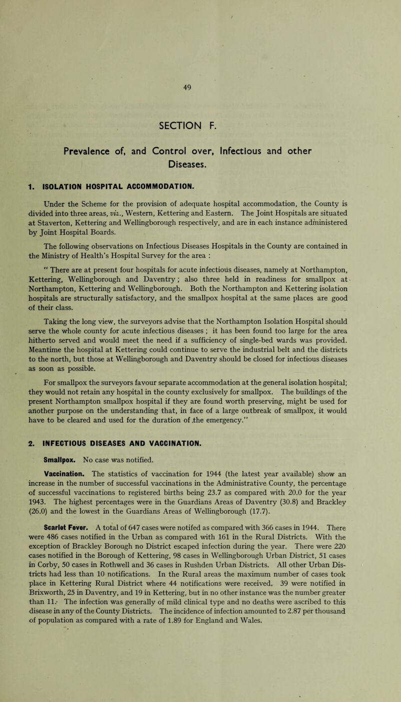 SECTION F. Prevalence of, and Control over, Infectious and other Diseases. 1. ISOLATION HOSPITAL ACCOMMODATION. Under the Scheme for the provision of adequate hospital accommodation, the County is divided into three areas, viz., Western, Kettering and Eastern. The Joint Hospitals are situated at Staverton, Kettering and Wellingborough respectively, and are in each instance administered by Joint Hospital Boards. The following observations on Infectious Diseases Hospitals in the County are contained in the Ministry of Health’s Hospital Survey for the area : “ There are at present four hospitals for acute infectious diseases, namely at Northampton, Kettering, Wellingborough and Daventry; also three held in readiness for smallpox at Northampton, Kettering and Wellingborough. Both the Northampton and Kettering isolation hospitals are structurally satisfactory, and the smallpox hospital at the same places are good of their class. Taking the long view, the surveyors advise that the Northampton Isolation Hospital should serve the whole county for acute infectious diseases ; it has been found too large for the area hitherto served and would meet the need if a sufficiency of single-bed wards was provided. Meantime the hospital at Kettering could continue to serve the industrial belt and the districts to the north, but those at Wellingborough and Daventry should be closed for infectious diseases as soon as possible. For smallpox the surveyors favour separate accommodation at the general isolation hospital; they would not retain any hospital in the county exclusively for smallpox. The buildings of the present Northampton smallpox hospital if they are found worth preserving, might be used for another purpose on the understanding that, in face of a large outbreak of smallpox, it would have to be cleared and used for the duration of .the emergency.” 2. INFECTIOUS DISEASES AND VACCINATION. Smallpox. No case was notified. Vaccination. The statistics of vaccination for 1944 (the latest year available) show an increase in the number of successful vaccinations in the Administrative County, the percentage of successful vaccinations to registered births being 23.7 as compared with 20.0 for the year 1943. The highest percentages were in the Guardians Areas of Daventry (30.8) and Brackley (26.0) and the lowest in the Guardians Areas of Wellingborough (17.7). Scarlet Fever. A total of 647 cases were notifed as compared with 366 cases in 1944. There were 486 cases notified in the Urban as compared with 161 in the Rural Districts. With the exception of Brackley Borough no District escaped infection during the year. There were 220 cases notified in the Borough of Kettering, 98 cases in Wellingborough Urban District, 51 cases in Corby, 50 cases in Rothwell and 36 cases in Rushden Urban Districts. All other Urban Dis¬ tricts had less than 10 notifications. In the Rural areas the maximum number of cases took place in Kettering Rural District where 44 notifications were received. 39 were notified in Brixworth, 25 in Daventry, and 19 in Kettering, but in no other instance was the number greater than 11.- The infection was generally of mild clinical type and no deaths were ascribed to this disease in any of the County Districts. The incidence of infection amounted to 2.87 per thousand of population as compared with a rate of 1.89 for England and Wales.