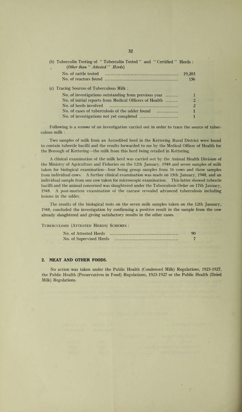 (b) Tuberculin Testing of “ Tuberculin Tested ” and “ Certified ” Herds : (Other than “ Attested ” Herds) No. of cattle tested . 19,203 No. of reactors found . 156 (c) Tracing Sources of Tuberculous Milk : No. of investigations outstanding from previous year . 1 No. of initial reports from Medical Officers of Health . 2 No. of herds involved . 2 No. of cases of tuberculosis of the udder found . 1 No. of investigations not yet completed . 1 Following is a resume of an investigation carried out in order to trace the source of tuber¬ culous milk : Two samples of milk from an Accredited herd in the Kettering Rural District were found to contain tubercle bacilli and the results forwarded to me by the Medical Officer of Health for the Borough of Kettering—the milk from this herd being retailed in Kettering. A clinical examination of the milk herd was carried out by the Animal Health Division of the Ministry of Agriculture and Fisheries on the 12th January, 1948 and seven samples of milk taken for biological examination—four being group samples from 16 cows and three samples from individual cows. A further clinical examination was made on 15th January, 1948, and an individual sample from one cow taken for microscopic examination. This latter showed tubercle bacilli and the animal concerned was slaughtered under the Tuberculosis Order on 17th January, 1948. A post-mortem examination of the carcase revealed advanced tuberculosis including lesions in the udder. The results of the biological tests on the seven milk samples taken on the 12th January, 1948, concluded the investigation by confirming a positive result in the sample from the cow already slaughtered and giving satisfactory results in the other cases. Tuberculosis (Attested Herds) Schemes : No. of Attested Herds . 90 No. of Supervised Herds . 7 2. MEAT AND OTHER FOODS. No action was taken under the Public Health (Condensed Milk) Regulations, 1923-1927, the Public Health (Preservatives in Food) Regulations, 1923-1927 or the Public Health (Dried Milk) Regulations.