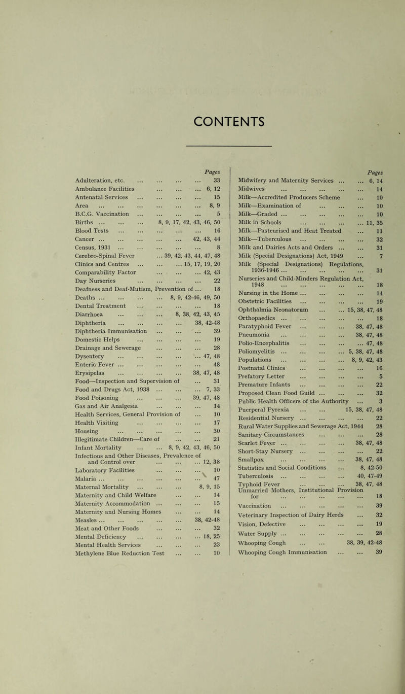 CONTENTS Adulteration, etc. Ambulance Facilities Antenatal Services Area B.C.G. Vaccination Births ... Blood Tests Cancer ... Census, 1931 Cerebro-Spinal Fever Clinics and Centres Comparability Factor Day Nurseries Pages 33 ... 6, 12 15 ... 8, 9 5 8, 9, 17, 42, 43, 46, 50 16 42, 43, 44 8 39, 42, 43, 44, 47, 48 15, 17, 19, 20 ... 42, 43 22 Deafness and Deaf-Mutism, Prevention of ... 18 Deaths ... Dental Treatment Diarrhoea Diphtheria Diphtheria Immunisation Domestic Helps Drainage and Sewerage Dysentery Enteric Fever ... Erysipelas Food—Inspection and Supervision of Food and Drugs Act, 1938 Food Poisoning Gas and Air Analgesia Health Services, General Provision of Health Visiting ... . Housing Illegitimate Children—Care of Infant Mortality ... ... 8, 9, 42, 43, 46, 50 Infectious and Other Diseases, Prevalence of 8, 9, 42-46, 49, 50 . 18 8, 38, 42, 43, 45 38, 42-48 39 19 28 47, 48 48 47, 48 31 7, 33 47, 48 14 10 17 30 21 38 39 and Control over ... 12, 38 Laboratory Facilities 10 V Malaria ... ...' 47 Maternal Mortality 8, 9, 15 Maternity and Chdd Welfare 14 Maternity Accommodation ... 15 Maternity and Nursing Homes 14 Measles ... 38, 42-48 Meat and Other Foods 32 Mental Deficiency ... 18, 25 Mental Health Services 23 Methylene Blue Reduction Test 10 Midwifery and Maternity Services ... Pages ... 6, 14 Midwives 14 Milk—Accredited Producers Scheme 10 Milk—Examination of 10 Milk—Graded ... 10 Milk in Schools ... 11, 35 Milk—Pasteurised and Heat Treated 11 Milk—Tuberculous 32 Milk and Dairies Acts and Orders ... 31 Milk (Special Designations) Act, 1949 7 Milk (Special Designations) Regulations, 1936-1946 . 31 Nurseries and Child-Minders Regulation Act, 1948 . 18 Nursing in the Home ... 14 Obstetric Facilities 19 Ophthalmia Neonatorum 15, 38, 47, 48 Orthopaedics ... 18 Paratyphoid Fever 38, 47, 48 Pneumonia 38, 47, 48 Polio-Encephalitis ... 47, 48 Poliomyelitis ... 5, 38, 47, 48 Populations 8, 9, 42, 43 Postnatal Clinics 16 Prefatory Letter 5 Premature Infants 22 Proposed Clean Food Guild ... 32 Public Health Officers of the Authority ... 3 Puerperal Pyrexia 15, 38, 47, 48 Residential Nursery ... 22 Rural Water Supplies and Sewerage Act, 1944 28 Sanitary Circumstances 28 Scarlet Fever ... 38, 47, 48 Short-Stay Nursery 22 Smallpox 38, 47, 48 Statistics and Social Conditions 8, 42-50 Tuberculosis 40, 47-49 Typhoid Fever 38, 47, 48 Unmarried Mothers, Institutional Provision for 18 Vaccination 39 Veterinary Inspection of Dairy Herds 32 Vision, Defective 19 Water Supply. . 28 Whooping Cough . 38, 39, 42-48 Whooping Cough Immunisation 39