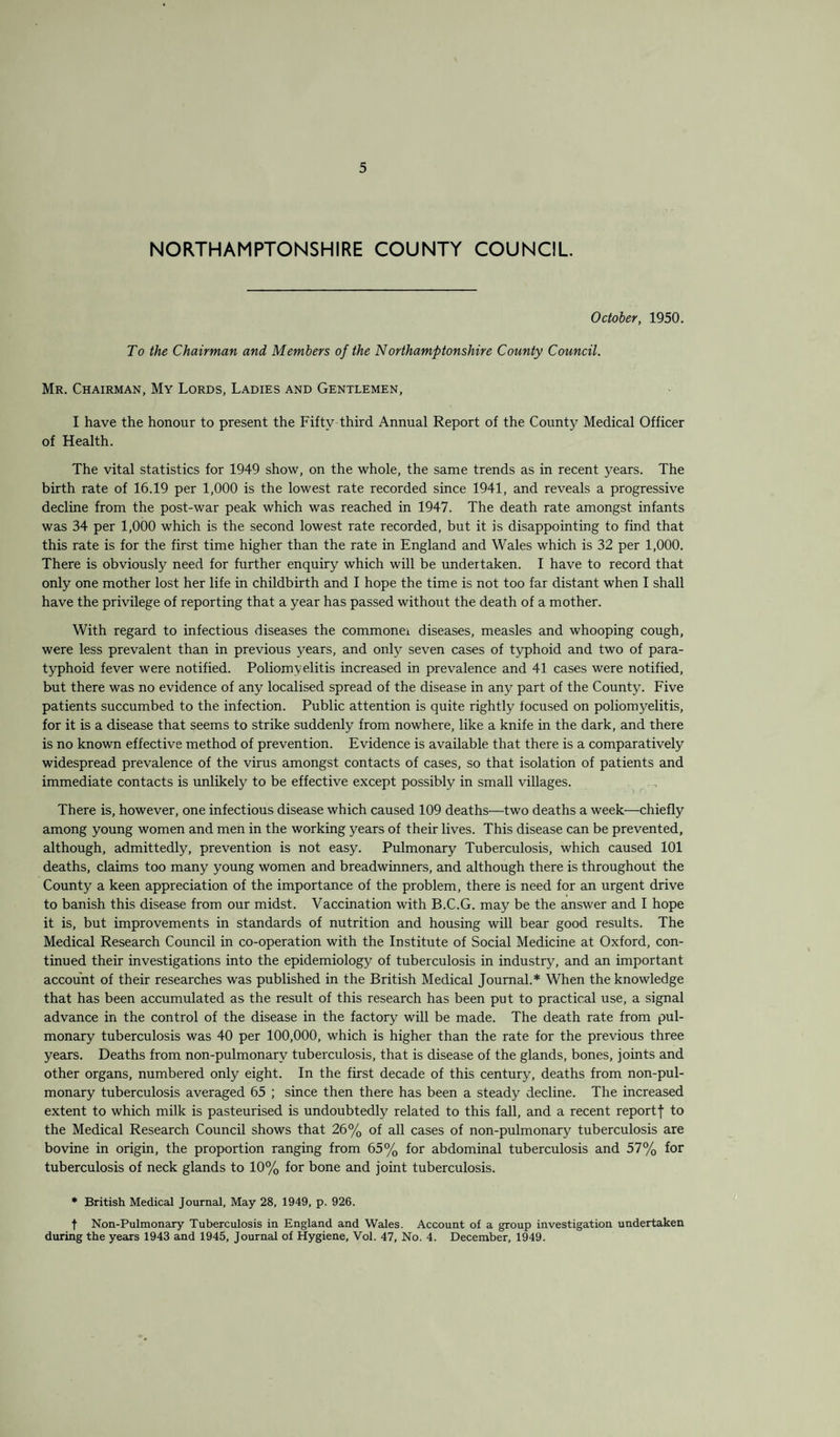 NORTHAMPTONSHIRE COUNTY COUNCIL October, 1950. To the Chairman and Members of the Northamptonshire County Council. Mr. Chairman, My Lords, Ladies and Gentlemen, I have the honour to present the Fifty third Annual Report of the County Medical Officer of Health. The vital statistics for 1949 show, on the whole, the same trends as in recent years. The birth rate of 16.19 per 1,000 is the lowest rate recorded since 1941, and reveals a progressive decline from the post-war peak which was reached in 1947. The death rate amongst infants was 34 per 1,000 which is the second lowest rate recorded, but it is disappointing to find that this rate is for the first time higher than the rate in England and Wales which is 32 per 1,000. There is obviously need for further enquiry which will be undertaken. I have to record that only one mother lost her life in childbirth and I hope the time is not too far distant when I shall have the privilege of reporting that a year has passed without the death of a mother. With regard to infectious diseases the commoner diseases, measles and whooping cough, were less prevalent than in previous years, and only seven cases of typhoid and two of para¬ typhoid fever were notified. Poliomyelitis increased in prevalence and 41 cases were notified, but there was no evidence of any localised spread of the disease in any part of the County. Five patients succumbed to the infection. Public attention is quite rightly focused on poliomyelitis, for it is a disease that seems to strike suddenly from nowhere, like a knife in the dark, and there is no known effective method of prevention. Evidence is available that there is a comparatively widespread prevalence of the virus amongst contacts of cases, so that isolation of patients and immediate contacts is unlikely to be effective except possibly in small villages. There is, however, one infectious disease which caused 109 deaths—two deaths a week—chiefly among young women and men in the working years of their lives. This disease can be prevented, although, admittedly, prevention is not easy. Pulmonary Tuberculosis, which caused 101 deaths, claims too many young women and breadwinners, and although there is throughout the County a keen appreciation of the importance of the problem, there is need for an urgent drive to banish this disease from our midst. Vaccination with B.C.G. may be the answer and I hope it is, but improvements in standards of nutrition and housing will bear good results. The Medical Research Council in co-operation with the Institute of Social Medicine at Oxford, con¬ tinued their investigations into the epidemiology of tuberculosis in industry, and an important account of their researches was published in the British Medical Journal.* When the knowledge that has been accumulated as the result of this research has been put to practical use, a signal advance in the control of the disease in the factory will be made. The death rate from pul¬ monary tuberculosis was 40 per 100,000, which is higher than the rate for the previous three years. Deaths from non-pulmonary tuberculosis, that is disease of the glands, bones, joints and other organs, numbered only eight. In the first decade of this century, deaths from non-pul¬ monary tuberculosis averaged 65 ; since then there has been a steady decline. The increased extent to which milk is pasteurised is undoubtedly related to this fall, and a recent report f to the Medical Research Council shows that 26% of all cases of non-pulmonary tuberculosis are bovine in origin, the proportion ranging from 65% for abdominal tuberculosis and 57% for tuberculosis of neck glands to 10% for bone and joint tuberculosis. • British Medical Journal, May 28, 1949, p. 926. t Non-Pulmonary Tuberculosis in England and Wales. Account of a group investigation undertaken during the years 1943 and 1945, Journal of Hygiene, Vol. 47, No. 4. December, 1949.