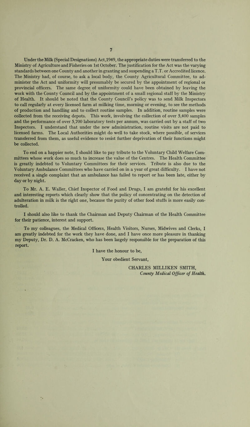 Under the Milk (Special Designations) Act,1949, the appropriate duties were transferred to the Ministry of Agriculture and Fisheries on 1st October. The justification for the Act was the varying standards between one County and another in granting and suspending a T.T. or Accredited licence. The Ministry had, of course, to ask a local body, the County Agricultural Committee, to ad¬ minister the Act and uniformity will presumably be secured by the appointment of regional or provincial officers. The same degree of uniformity could have been obtained by leaving the work with the County Council and by the appointment of a small regional staff by the Ministry of Health. It should be noted that the County Council’s policy was to send Milk Inspectors to call regularly at every licensed farm at milking time, morning or evening, to see the methods of production and handling and to collect routine samples. In addition, routine samples were collected from the receiving depots. This work, involving the collection of over 5,400 samples and the performance of over 5,700 laboratory tests per annum, was carried out by a staff of two Inspectors. I understand that under the new administration, routine visits are not paid to licensed farms. The Local Authorities might do well to tcike stock, where possible, of services transferred from them, as useful evidence to lesist further deprivation of their functions might be collected. To end on a happier note, I should like to pay tribute to the Voluntary Child Welfare Com¬ mittees whose work does so much to increase the value of the Centres. The Health Committee is greatly indebted to Voluntary Committees for their services. Tribute is also due to the Voluntary Ambulance Committees who have carried on in a year of great difficulty. I have not received a single complaint that an ambulance has failed to report or has been late, either by day or by night. To Mr. A. E. Waller, Chief Inspector of Food and Drugs, I am grateful for his excellent and interesting reports which clearly show that the policy of concentrating on the detection of adulteration in milk is the right one, because the purity of other food stuffs is more easily con¬ trolled. I should also like to thank the Chairman and Deputy Chairman of the Health Committee for their patience, interest and support. To my colleagues, the Medical Officers, Health Visitors, Nurses, Midwives and Clerks, I am greatly indebted for the work they have done, and I have once more pleasure in thanking my Deputy, Dr. D. A. McCracken, who has been largely responsible for the preparation of this report. I have the honour to be. Your obedient Servant, CHARLES MILLIKEN SMITH, County Medical Officer of Health.