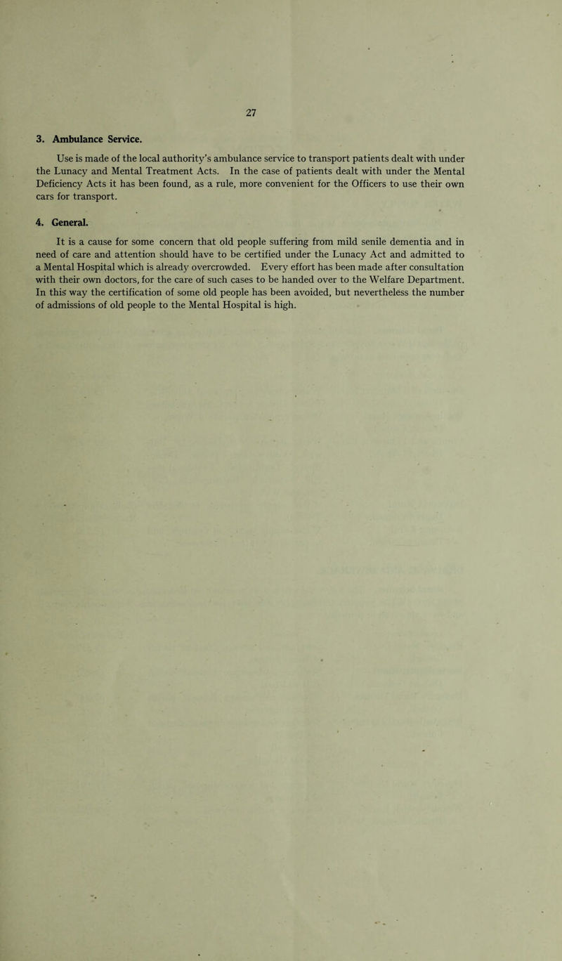 3. Ambulance Service. Use is made of the local authority’s ambulance service to transport patients dealt with under the Lunacy and Mental Treatment Acts. In the case of patients dealt with under the Mental Deficiency Acts it has been found, as a rule, more convenient for the Officers to use their own cars for transport. 4. General. It is a cause for some concern that old people suffering from mild senile dementia and in need of care and attention should have to be certified under the Lunacy Act and admitted to a Mental Hospital which is already overcrowded. Every effort has been made after consultation with their own doctors, for the care of such cases to be handed over to the Welfare Department. In this way the certification of some old people has been avoided, but nevertheless the number of admissions of old people to the Mental Hospital is high.