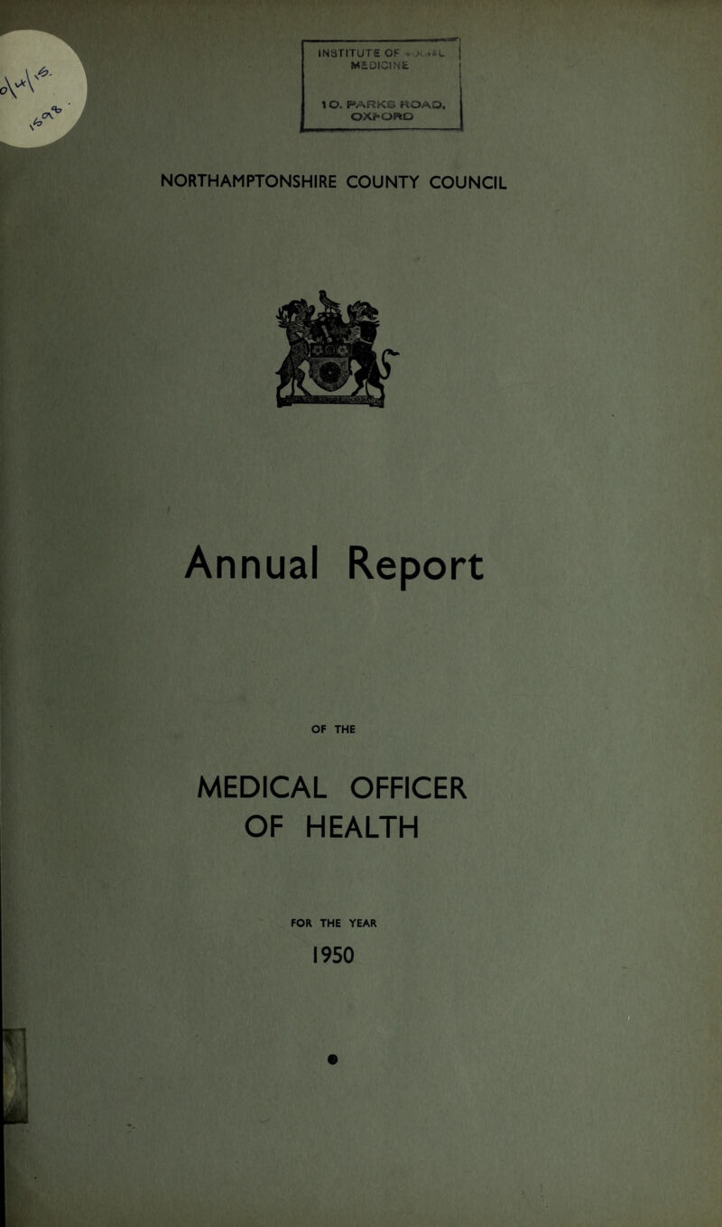 ,*./ ■•'\, ’•/ , '. ■ ___^nii INSTITUTE OF • >• .AL j MEDICINE ! 1 O. P*ARKO «OAO. OX^OHeD NORTHAMPTONSHIRE COUNTY COUNCIL Annual Report OF THE MEDICAL OFFICER OF HEALTH FOR THE YEAR 1950