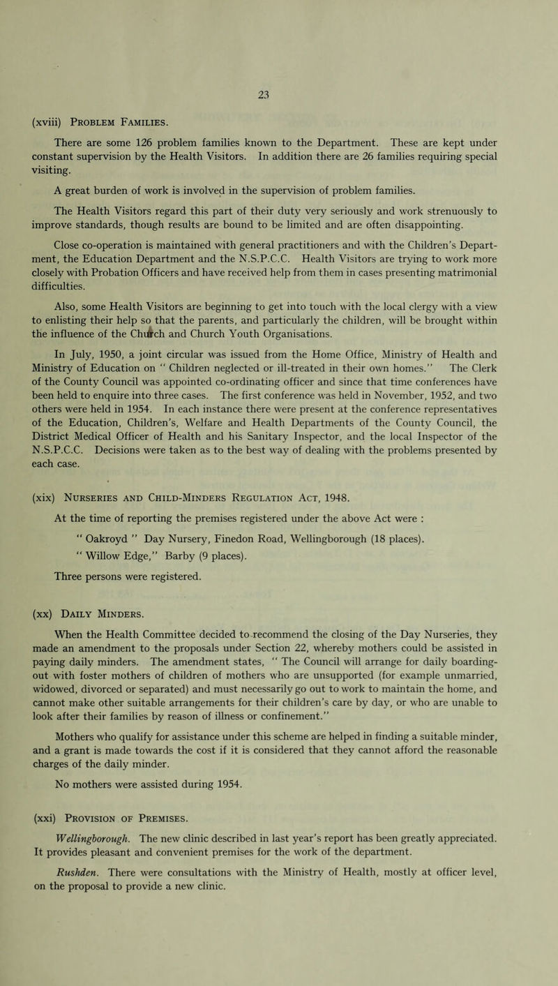 (xviii) Problem Families. There are some 126 problem families known to the Department. These are kept under constant supervision by the Health Visitors. In addition there are 26 families requiring special visiting. A great burden of work is involved in the supervision of problem families. The Health Visitors regard this part of their duty very seriously and work strenuously to improve standards, though results are bound to be limited and are often disappointing. Close co-operation is maintained with general practitioners and with the Children’s Depart¬ ment, the Education Department and the N.S.P.C.C. Health Visitors are trying to work more closely with Probation Officers and have received help from them in cases presenting matrimonial difficulties. Also, some Health Visitors are beginning to get into touch with the local clergy with a view to enlisting their help so that the parents, and particularly the children, will be brought within the influence of the Chifrch and Church Youth Organisations. In July, 1950, a joint circular was issued from the Home Office, Ministry of Health and Ministry of Education on “ Children neglected or ill-treated in their own homes.” The Clerk of the County Council was appointed co-ordinating officer and since that time conferences have been held to enquire into three cases. The first conference was held in November, 1952, and two others were held in 1954. In each instance there were present at the conference representatives of the Education, Children’s, Welfare and Health Departments of the County Council, the District Medical Officer of Health and his Sanitary Inspector, and the local Inspector of the N.S.P.C.C. Decisions were taken as to the best way of dealing with the problems presented by each case. (xix) Nurseries and Child-Minders Regulation Act, 1948. At the time of reporting the premises registered under the above Act were :  Oakroyd ” Day Nursery, Finedon Road, Wellingborough (18 places). “ Willow Edge,” Barby (9 places). Three persons were registered. (xx) Daily Minders. When the Health Committee decided to recommend the closing of the Day Nurseries, they made an amendment to the proposals under Section 22, whereby mothers could be assisted in paying daily minders. The amendment states,  The Council will arrange for daily boarding- out with foster mothers of children of mothers who are unsupported (for example unmarried, widowed, divorced or separated) and must necessarily go out to work to maintain the home, and cannot make other suitable arrangements for their children’s care by day, or who are unable to look after their families by reason of illness or confinement.” Mothers who qualify for assistance under this scheme are helped in finding a suitable minder, and a grant is made towards the cost if it is considered that they cannot afford the reasonable charges of the daily minder. No mothers were assisted during 1954. (xxi) Provision of Premises. Wellingborough. The new clinic described in last year’s report has been greatly appreciated. It provides pleasant and convenient premises for the work of the department. Rushden. There were consultations with the Ministry of Health, mostly at officer level, on the proposal to provide a new clinic.