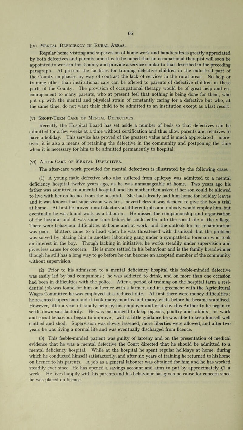 (iv) Mental Deficiency in Rural Areas. Regular home visiting and supervision of home work and handicrafts is greatly appreciated by both defectives and parents, and it is to be hoped that an occupational therapist will soon be appointed to work in this County and provide a service similar to that described in the preceding paragraph. At present the facilities for training defective children in the industrial part of the County emphasise by way of contrast the lack of services in the rural areas. No help or training other than institutional care can be offered to parents of defective children in these parts of the County. The provision of occupational therapy would be of great help and en¬ couragement to many parents, who at present feel that nothing is being done for them, who put up with the mental and physical strain of constantly caring for a defective but who, at the same time, do not want their child to be admitted to an institution except as a last resort. (v) Short-Term Care of Mental Defectives. Recently the Hospital Board has set aside a number of beds so that defectives can be admitted for a few weeks at a time without certification and thus allow parents and relatives to have a holiday. This service has proved of the greatest value and is much appreciated ; more¬ over, it is also a means of retaining the defective in the community and postponing the time when it is necessary for him to be admitted permanently to hospital. (vi) After-Care of Mental Defectives. The after-care work provided for mental defectives is illustrated by the following cases : (1) A young male defective who also suffered from epilepsy was admitted to a mental deficiency hospital twelve years ago, as he was unmanageable at home. Two years ago his father was admitted to a mental hospital, and his mother then asked if her son could be allowed to live with her on licence from the hospital. She had already had him home for holiday leaves and it was known that supervision was lax ; nevertheless it was decided to give the boy a trial at home. At first he proved unsatisfactory at different jobs and nobody would employ him, but eventually he was found work as a labourer. He missed the companionship and organisation of the hospital and it was some time before he could enter into the social life of the village. There were behaviour difficulties at home and at work, and the outlook for his rehabilitation was poor. Matters came to a head when he was threatened with dismissal, but the problem was solved by placing him in another labouring gang under a sympathetic foreman who took an interest in the boy. Though lacking in initiative, he works steadily under supervision and gives less cause for concern. He is more settled in his behaviour and is the family breadwinner though he still has a long way to go before he can become an accepted member of the community without supervision. (2) Prior to his admission to a mental deficiency hospital this feeble-minded defective was easily led by bad companions ; he was addicted to drink, and on more than one occasion had been in difficulties with the police. After a period of training on the hospital farm a resi¬ dential job was found for him on licence with a farmer, and in agreement with the Agricultural Wages Committee he was employed at a reduced rate. At first there were money difficulties ; he resented supervision and it took many months and many visits before he became stabilised. However, after a year of kindly help by his employer and visits by this Authority he began to settle down satisfactorily. He was encouraged to keep pigeons, poultry and rabbits ; his work and social behaviour began to improve ; with a little guidance he was able to keep himself well clothed and shod. Supervision was slowly lessened, more liberties were allowed, and after two years he was living a normal life and was eventually discharged from licence. (3) This feeble-minded patient was guilty of larceny and on the presentation of medical evidence that he was a mental defective the Court directed that he should be admitted to a mental deficiency hospital. While at the hospital he spent regular holidays at home, during which he conducted himself satisfactorily, and after six years of training he returned to his home on licence to his parents. A job as a general labourer was obtained for him and he has worked steadily ever since. He has opened a savings account and aims to put by approximately £1 a week. He lives happily with his parents and his behaviour has given no cause for concern since he was placed on licence.