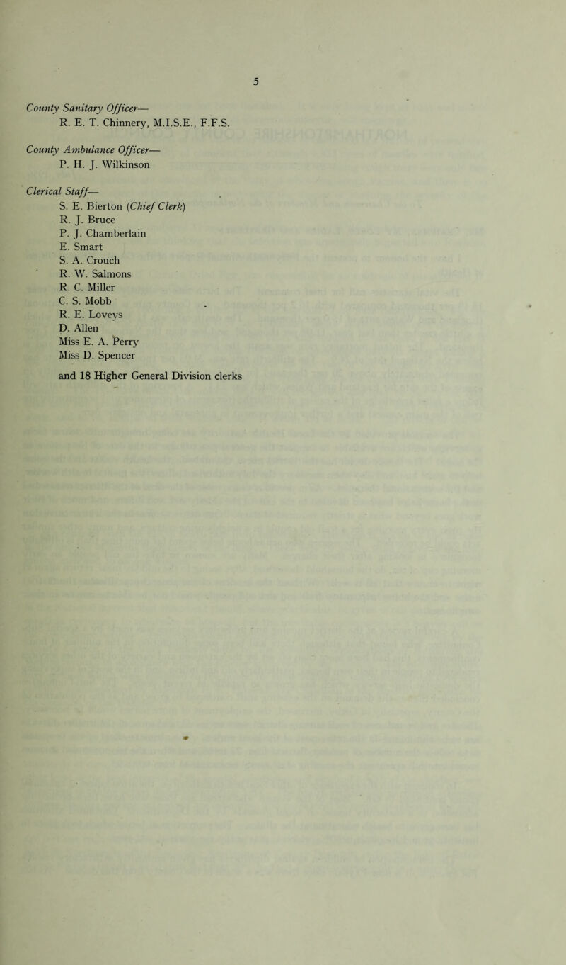 County Sanitary Officer— R. E. T. Chinnery, M.I.S.E., F.F.S. County Ambulance Officer— P. H. J. Wilkinson Clerical Staff— S. E. Bierton (Chief Clerk) R. J. Bruce P. J. Chamberlain E. Smart S. A. Crouch R. W. Salmons R. C. Miller C. S. Mobb R. E. Loveys D. Allen Miss E. A. Perry Miss D. Spencer and 18 Higher General Division clerks