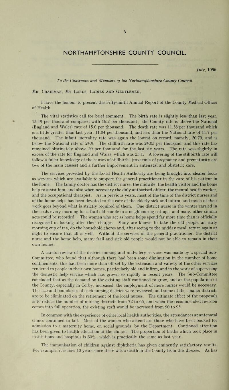 NORTHAMPTONSHIRE COUNTY COUNCIL July, 1956. To the Chairman and Members of the Northamptonshire County Council. Mr. Chairman, My Lords, Ladies and Gentlemen, I have the honour to present the Fifty-ninth Annual Report of the County Medical Officer of Health. The vital statistics call for brief comment. The birth rate is slightly less than last year, 15.49 per thousand compared with 16.2 per thousand ; the County rate is above the National (England and Wales) rate of 15.0 per thousand. The death rate was 11.38 per thousand which is a little greater than last year, 11.04 per thousand, and less than the National rate of 11.7 per thousand. The infant mortality rate was again the lowest on record, namely, 20.79, and is below the National rate of 24.9. The stillbirth rate was 24.03 per thousand, and this rate has remained obstinately above 20 per thousand for the last six years. The rate was slightly in excess of the rate for England and Wales, which was 23.1. A lowering of the stillbirth rate will follow a fuller knowledge of the causes of stillbirths (toxaemia of pregnancy and prematurity are two of the main causes) and a further improvement in antenatal and obstetric care. The services provided by the Local Health Authority are being brought into clearer focus as services which are available to support the general practitioner in the care of his patient in the home. The family doctor has the district nurse, the midwife, the health visitor and the home help to assist him, and also when necessary the duly authorised officer, the mental health worker, and the occupational therapist. As in previous years, most of the time of the district nurses and of the home helps has been devoted to the care of the elderly sick and infirm, and much of their work goes beyond what is strictly required of them. One district nurse in the winter carried in the coals every morning for a frail old couple in a neighbouring cottage, and many other similar acts could be recorded. The women who act as home helps spend far more time than is officially recognised in looking after their charges. Many are known to take the old people an early morning cup of tea, do the household chores and, after seeing to the midday meal, return again at night to ensure that all is well. Without the services of the general practitioner, the district nurse and the home help, many frail and sick old people would not be able to remain in their own homes. A careful review of the district nursing and midwifery services was made by a special Sub- Committee, who found that although there had been some diminution in the number of home confinements, this had been more than off-set by the extension and variety of the other services rendered to people in their own homes, particularly old and infirm, and in the work of supervising the domestic help service which has grown so rapidly in recent years. The Sub-Committee concluded that as the demand on the existing staff continued to grow, and as the population of the County, especially in Corby, increased, the employment of more nurses would be necessary. The size and boundaries of each nursing district were reviewed, and some of the smaller districts are to be eliminated on the retirement of the local nurses. The ultimate effect of the proposals is to reduce the number of nursing districts from 72 to 66, and when the recommended revision comes into full operation, the existing staff would be increased from 90 to 93. In common with the experience of other local health authorities, the attendances at antenatal clinics continued to fall. Most of the women who attend are those who have been booked for admission to a maternity home, on social grounds, by the Department. Continued attention has been given to health education at the clinics. The proportion of births which took place in institutions and hospitals is 60%, which is practically the same as last year. The immunisation of children against diphtheria has given eminently satisfactory results. For example, it is now 10 years since there was a death in the County from this disease. As has