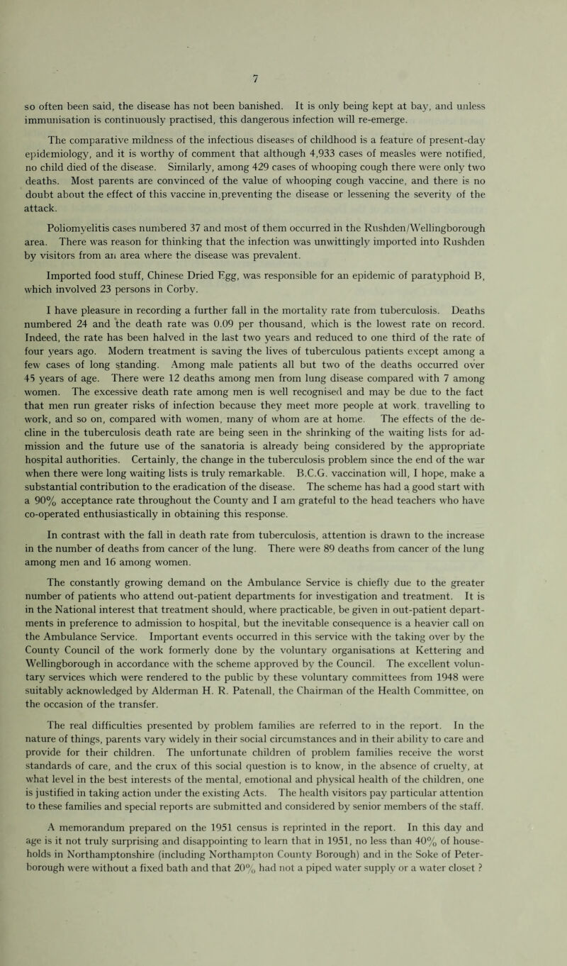 so often been said, the disease has not been banished. It is only being kept at bay, and unless immunisation is continuously practised, this dangerous infection will re-emerge. The comparative mildness of the infectious diseases of childhood is a feature of present-day epidemiology, and it is worthy of comment that although 4,933 cases of measles were notified, no child died of the disease. Similarly, among 429 cases of whooping cough there were only two deaths. Most parents are convinced of the value of whooping cough vaccine, and there is no doubt about the effect of this vaccine in,preventing the disease or lessening the severity of the attack. Poliomyelitis cases numbered 37 and most of them occurred in the Rushden/Wellingborough area. There was reason for thinking that the infection was unwittingly imported into Rushden by visitors from an area where the disease was prevalent. Imported food stuff, Chinese Dried Egg, was responsible for an epidemic of paratyphoid B, which involved 23 persons in Corby. I have pleasure in recording a further fall in the mortality rate from tuberculosis. Deaths numbered 24 and the death rate was 0.09 per thousand, which is the lowest rate on record. Indeed, the rate has been halved in the last two years and reduced to one third of the rate of four years ago. Modern treatment is saving the lives of tuberculous patients except among a few cases of long standing. Among male patients all but two of the deaths occurred over 45 years of age. There were 12 deaths among men from lung disease compared with 7 among women. The excessive death rate among men is well recognised and may be due to the fact that men run greater risks of infection because they meet more people at work, travelling to work, and so on, compared with women, many of whom are at home. The effects of the de¬ cline in the tuberculosis death rate are being seen in the shrinking of the waiting lists for ad¬ mission and the future use of the sanatoria is already being considered by the appropriate hospital authorities. Certainly, the change in the tuberculosis problem since the end of the war when there were long waiting lists is truly remarkable. B.C.G. vaccination will, I hope, make a substantial contribution to the eradication of the disease. The scheme has had a good start with a 90% acceptance rate throughout the County and I am grateful to the head teachers who have co-operated enthusiastically in obtaining this response. In contrast with the fall in death rate from tuberculosis, attention is drawn to the increase in the number of deaths from cancer of the lung. There were 89 deaths from cancer of the lung among men and 16 among women. The constantly growing demand on the Ambulance Service is chiefly due to the greater number of patients who attend out-patient departments for investigation and treatment. It is in the National interest that treatment should, where practicable, be given in out-patient depart¬ ments in preference to admission to hospital, but the inevitable consequence is a heavier call on the Ambulance Service. Important events occurred in this service with the taking over by the County Council of the work formerly done by the voluntary organisations at Kettering and Wellingborough in accordance with the scheme approved by the Council. The excellent volun¬ tary services which were rendered to the public by these voluntary committees from 1948 were suitably acknowledged by Alderman H. R. Patenall, the Chairman of the Health Committee, on the occasion of the transfer. The real difficulties presented by problem families are referred to in the report. In the nature of things, parents vary widely in their social circumstances and in their ability to care and provide for their children. The unfortunate children of problem families receive the worst standards of care, and the crux of this social question is to know, in the absence of cruelty, at what level in the best interests of the mental, emotional and physical health of the children, one is justified in taking action under the existing Acts. The health visitors pay particular attention to these families and special reports are submitted and considered by senior members of the staff. A memorandum prepared on the 1951 census is reprinted in the report. In this day and age is it not truly surprising and disappointing to learn that in 1951, no less than 40% of house¬ holds in Northamptonshire (including Northampton County Borough) and in the Soke of Peter¬ borough were without a fixed bath and that 20% had not a piped water supply or a water closet ?