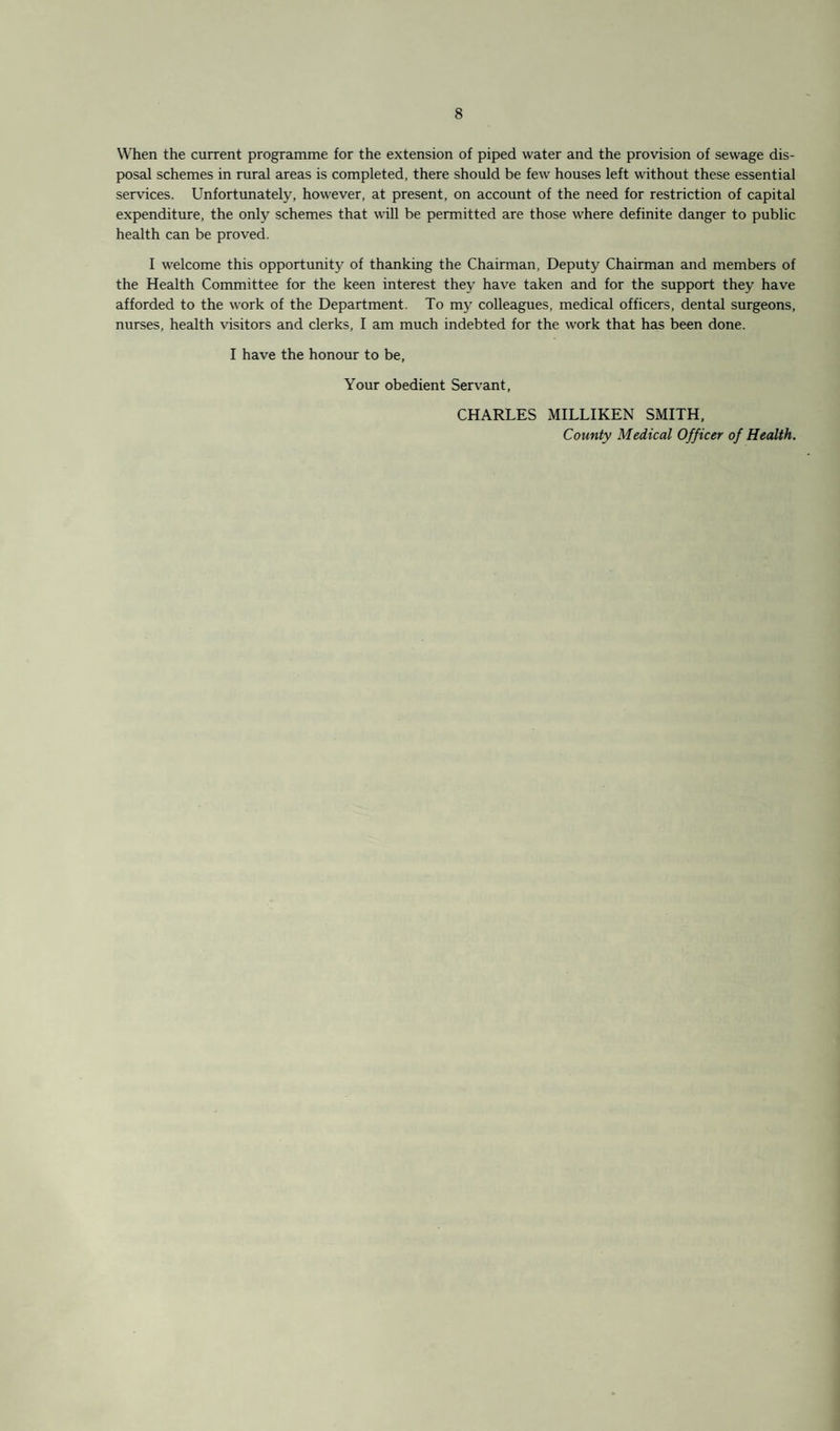 When the current programme for the extension of piped water and the provision of sewage dis¬ posal schemes in rural areas is completed, there should be few houses left without these essential services. Unfortunately, however, at present, on account of the need for restriction of capital expenditure, the only schemes that will be permitted are those where definite danger to public health can be proved. I welcome this opportunity of thanking the Chairman, Deputy Chairman and members of the Health Committee for the keen interest they have taken and for the support they have afforded to the work of the Department. To my colleagues, medical officers, dental surgeons, nurses, health visitors and clerks, I am much indebted for the work that has been done. I have the honour to be. Your obedient Servant, CHARLES MILLIKEN SMITH, County Medical Officer of Health.