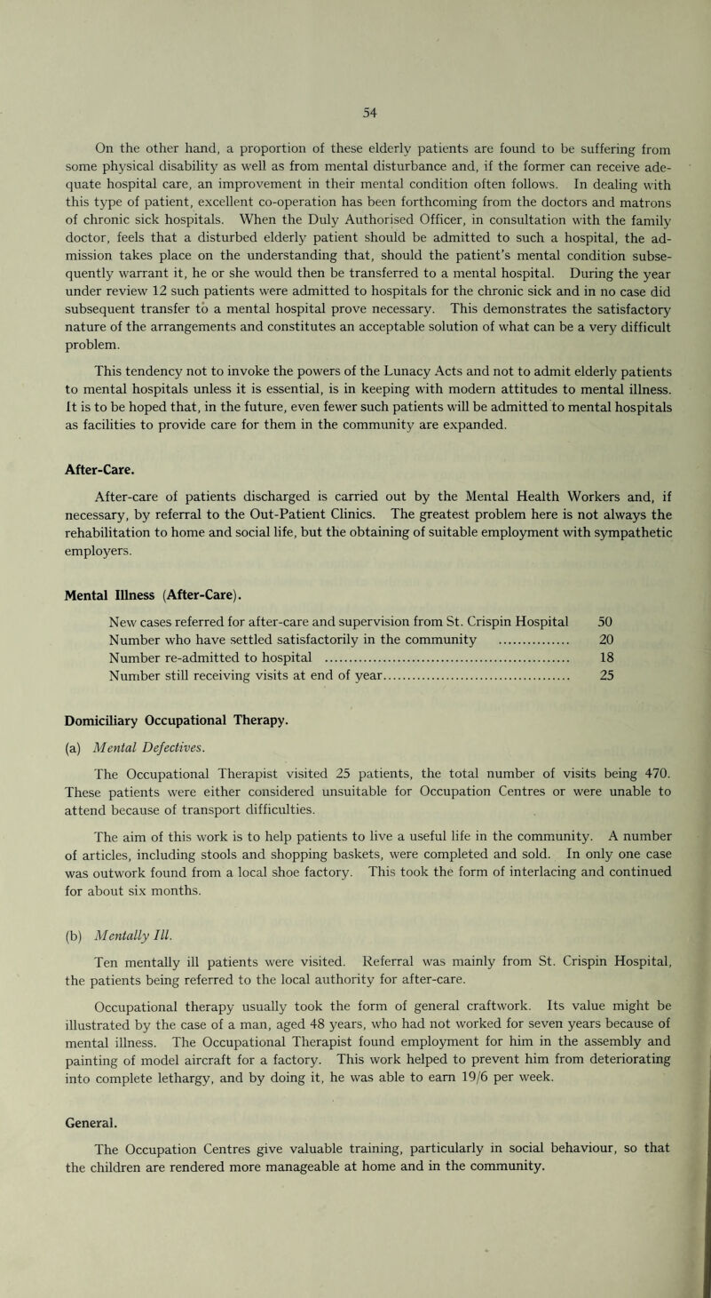 On the other hand, a proportion of these elderly patients are found to be suffering from some physical disability as well as from mental disturbance and, if the former can receive ade¬ quate hospital care, an improvement in their mental condition often follows. In dealing with this type of patient, excellent co-operation has been forthcoming from the doctors and matrons of chronic sick hospitals. When the Duly Authorised Officer, in consultation with the family doctor, feels that a disturbed elderly patient should be admitted to such a hospital, the ad¬ mission takes place on the understanding that, should the patient’s mental condition subse¬ quently warrant it, he or she would then be transferred to a mental hospital. During the year under review 12 such patients were admitted to hospitals for the chronic sick and in no case did subsequent transfer to a mental hospital prove necessary. This demonstrates the satisfactory nature of the arrangements and constitutes an acceptable solution of what can be a very difficult problem. This tendency not to invoke the powers of the Lunacy Acts and not to admit elderly patients to mental hospitals unless it is essential, is in keeping with modern attitudes to mental illness. It is to be hoped that, in the future, even fewer such patients will be admitted to mental hospitals as facilities to provide care for them in the community are expanded. After-Care. After-care of patients discharged is carried out by the Mental Health Workers and, if necessary, by referral to the Out-Patient Clinics. The greatest problem here is not always the rehabilitation to home and social life, but the obtaining of suitable employment with sympathetic employers. Mental Illness (After-Care). New cases referred for after-care and supervision from St. Crispin Hospital 50 Number who have settled satisfactorily in the community . 20 Number re-admitted to hospital . 18 Number still receiving visits at end of year. 25 Domiciliary Occupational Therapy. (a) Mental Defectives. The Occupational Therapist visited 25 patients, the total number of visits being 470. These patients were either considered unsuitable for Occupation Centres or were unable to attend because of transport difficulties. The aim of this work is to help patients to live a useful life in the community. A number of articles, including stools and shopping baskets, were completed and sold. In only one case was outwork found from a local shoe factory. This took the form of interlacing and continued for about six months. (b) Mentally III. Ten mentally ill patients were visited. Referral was mainly from St. Crispin Hospital, the patients being referred to the local authority for after-care. Occupational therapy usually took the form of general craftwork. Its value might be illustrated by the case of a man, aged 48 years, who had not worked for seven years because of mental illness. The Occupational Therapist found employment for him in the assembly and painting of model aircraft for a factory. This work helped to prevent him from deteriorating into complete lethargy, and by doing it, he was able to earn 19/6 per week. General. The Occupation Centres give valuable training, particularly in social behaviour, so that the children are rendered more manageable at home and in the community.