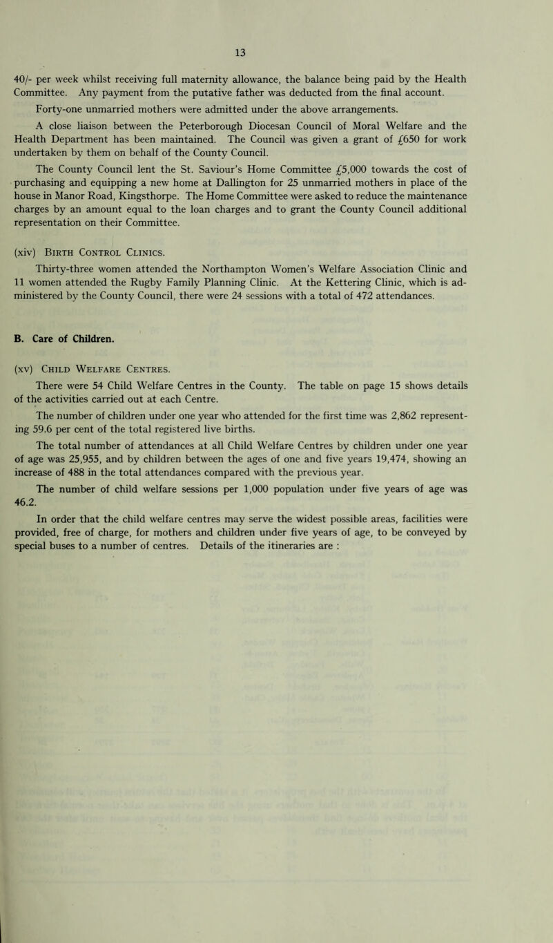 40/- per week whilst receiving full maternity allowance, the balance being paid by the Health Committee. Any payment from the putative father was deducted from the final account. Forty-one unmarried mothers were admitted under the above arrangements. A close liaison between the Peterborough Diocesan Council of Moral Welfare and the Health Department has been maintained. The Council was given a grant of £650 for work undertaken by them on behalf of the County Council. The County Council lent the St. Saviour’s Home Committee £5,000 towards the cost of purchasing and equipping a new home at Dallington for 25 unmarried mothers in place of the house in Manor Road, Kingsthorpe. The Home Committee were asked to reduce the maintenance charges by an amount equal to the loan charges and to grant the County Council additional representation on their Committee. (xiv) Birth Control Clinics. Thirty-three women attended the Northampton Women’s Welfare Association Clinic and 11 women attended the Rugby Family Planning Clinic. At the Kettering Clinic, which is ad¬ ministered by the County Council, there were 24 sessions with a total of 472 attendances. B. Care of Children. (xv) Child Welfare Centres. There were 54 Child Welfare Centres in the County. The table on page 15 shows details of the activities carried out at each Centre. The number of children under one year who attended for the first time was 2,862 represent¬ ing 59.6 per cent of the total registered live births. The total number of attendances at all Child Welfare Centres by children under one year of age was 25,955, and by children between the ages of one and five years 19,474, showing an increase of 488 in the total attendances compared with the previous year. The number of child welfare sessions per 1,000 population under five years of age was 46.2. In order that the child welfare centres may serve the widest possible areas, facilities were provided, free of charge, for mothers and children under five years of age, to be conveyed by special buses to a number of centres. Details of the itineraries are :