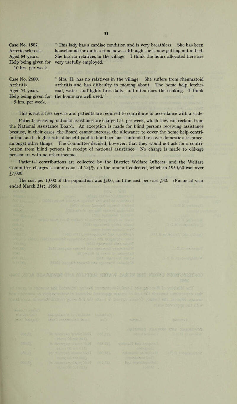 Case No. 1587. Arterio-sclerosis. Aged 84 years. Help being given for 10 hrs. per week. “ This lady has a cardiac condition and is very breathless. She has been housebound for quite a time now—although she is now getting out of bed. She has no relatives in the village. I think the hours allocated here are very usefully employed. Case No. 2680. Arthritis. Aged 74 years. Help being given for 5 hrs. per week. “ Mrs. H. has no relatives in the village. She suffers from rheumatoid arthritis and has difficulty in moving about. The home help fetches coal, water, and lights fires daily, and often does the cooking. I think the hours are well used.” This is not a free service and patients are required to contribute in accordance with a scale. Patients receiving national assistance are charged 5/- per week, which they can reclaim from the National Assistance Board. An exception is made for blind persons receiving assistance because, in their cases, the Board cannot increase the allowance to cover the home help contri¬ bution, as the higher rate of benefit paid to blind persons is intended to cover domestic assistance, amongst other things. The Committee decided, however, that they would not ask for a contri¬ bution from blind persons in receipt of national assistance. No charge is made to old-age pensioners with no other income. Patients’ contributions are collected by the District Welfare Officers, and the Welfare Committee charges a commission of 12^% on the amount collected, which in 1959/60 was over £7,000. The cost per 1,000 of the population was £106, and the cost per case £30. (Financial year ended March 31st, 1959.)