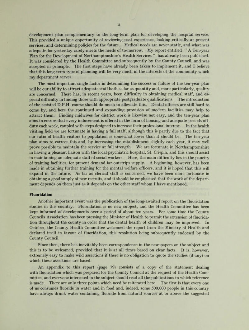 development plan complementary to the long-term plan for developing the hospital service. This provided a unique opportunity of reviewing past experience, looking critically at present services, and determining policies for the future. Medical needs are never static, and what was adequate for yesterday rarely meets the needs of to-morrow. My report entitled “ A Ten-year Plan for the Development of Northamptonshire’s Health Services ” has already been published. It was considered by the Health Committee and subsequently by the County Council, and was accepted in principle. The first steps have already been taken to implement it, and I believe that this long-term type of planning will be very much in the interests of the community which my department serves. The most important single factor in determining the success or failure of the ten-year plan will be our ability to attract adequate staff both as far as quantity and, more particularly, quality are concerned. There has, in recent years, been difficulty in obtaining medical staff, and es¬ pecial difficulty in finding those with appropriate postgraduate qualifications. The introduction of the assisted D.P.H. course should do much to alleviate this. Dental officers are still hard to come by, and here the continued and expanding provision of modern facilities may help to attract them. Finding midwives for district work is likewise not easy, and the ten-year plan aims to ensure that every inducement is offered in the form of housing and adequate periods off- duty each week, coupled with steps designed to increase their professional interest. In the health visiting field we are fortunate in having a full staff, although this is partly due to the fact that our ratio of health visitors to population is somewhat lower than it should be. The ten-year plan aims to correct this and, by increasing the establishment slightly each year, it may well prove possible to maintain the service at full strength. We are fortunate in Northamptonshire in having a pleasant liaison with the local psychiatric hospital, St. Crispin, and this should assist in maintaining an adequate staff of social workers. Here, the main difficulty lies in the paucity of training facilities, for present demand far outstrips supply. A beginning, however, has been made in obtaining further training for the mental welfare officers, and it is hoped that this will expand in the future. As far as clerical staff is concerned, we have been more fortunate in obtaining a good supply of new recruits, and it should be emphasised that the work of the depart¬ ment depends on them just as it depends on the other staff whom I have mentioned. Fluoridation Another important event was the publication of the long-awaited report on the fluoridation studies in this country. Fluoridation is no new subject, and the Health Committee has been kept informed of developments over a period of about ten years. For some time the County Councils Association has been pressing the Minister of Health to permit the extension of fluorida¬ tion throughout the county in order that the dental health of children may be improved. In October, the County Health Committee welcomed the report from the Ministry of Health and declared itself in favour of fluoridation, this resolution being subsequently endorsed by the County Council. Since then, there has inevitably been correspondence in the newspapers on the subject and this is to be welcomed, provided that it is at all times based on clear facts. It is, however, extremely easy to make wild assertions if there is no obligation to quote the studies (if any) on which these assertions are based. An appendix to this report (page 79) consists of a copy of the statement dealing with fluoridation which was prepared for the County Council at the request of the Health Com¬ mittee, and everyone interested in the subject should read all the publications to which reference is made. There are only three points which need be reiterated here. The first is that every one of us consumes fluoride in water and in food and, indeed, some 500,000 people in this country have always drunk water containing fluoride from natural sources at or above the suggested