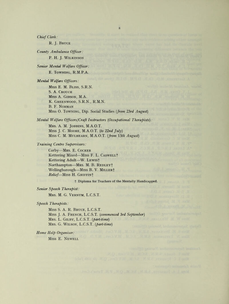 Chief Clerk: R. J. Bruce County Ambulance Officer: P. H. J. Wilkinson Senior Mental Welfare Officer: E. Towning, R.M.P.A. Mental Welfare Officers: Miss E. M. Bliss, S.R.N. S. A. Crouch Miss A. Gibson, M.A. K. Greenwood, S.R.N., R.M.N. B. F. Norman Miss O. Towning, Dip. Social Studies (from 23rd August) Mental Welfare Officers/Craft Instructors (Occupational Therapists): Mrs. A. M. Jobbins, M.A.O.T. Miss J. C. Moore, M.A.O.T. (to 22nd fuly) Miss C. M. Mulhearn, M.A.O.T. (from 13th August) Training Centre Supervisors: Corby—Mrs. E. Cocker Kettering Mixed—Miss F. L. Caswell! Kettering Adult—W. Lewis! Northampton—Mrs. M. B. Redley! Wellingborough—Miss B. V. Miller! Relief—Miss H. Griffin! t Diploma for Teachers of the Mentally Handicapped. Senior Speech Therapist: Mrs. M. G. Vernum, L.C.S.T. Speech Therapists: Miss S. A. R. Bruce, L.C.S.T. Miss J. A. French, L.C.S.T. (commenced 3rd September) Mrs. L. Gilby, L.C.S.T. (part-time) Mrs. G. Wilson, L.C.S.T. (part-time) Home Help Organiser: Miss E. Newell