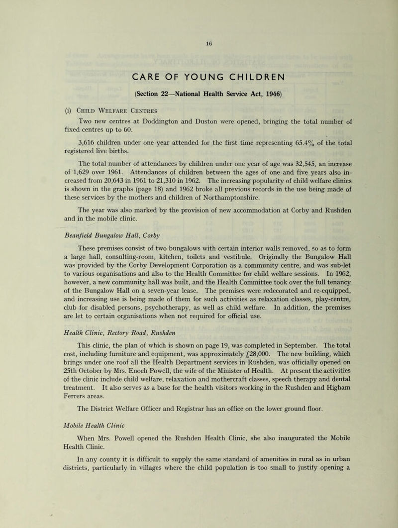 CARE OF YOUNG CHILDREN (Section 22—National Health Service Act, 1946) (i) Child Welfare Centres Two new centres at Doddington and Duston were opened, bringing the total number of fixed centres up to 60. 3,616 children under one year attended for the first time representing 65.4% of the total registered live births. The total number of attendances by children under one year of age was 32,545, an increase of 1,629 over 1961. Attendances of children between the ages of one and five years also in¬ creased from 20,643 in 1961 to 21,310 in 1962. The increasing popularity of child welfare clinics is shown in the graphs (page 18) and 1962 broke all previous records in the use being made of these services by the mothers and children of Northamptonshire. The year was also marked by the provision of new accommodation at Corby and Rushden and in the mobile clinic. Beanfield Bungalow Hall, Corby These premises consist of two bungalows with certain interior walls removed, so as to form a large hall, consulting-room, kitchen, toilets and vestibule. Originally the Bungalow Hall was provided by the Corby Development Corporation as a community centre, and was sub-let to various organisations and also to the Health Committee for child welfare sessions. In 1962, however, a new community hall was built, and the Health Committee took over the full tenancy of the Bungalow Hall on a seven-year lease. The premises were redecorated and re-equipped, and increasing use is being made of them for such activities as relaxation classes, play-centre, club for disabled persons, psychotherapy, as well as child welfare. In addition, the premises are let to certain organisations when not required for official use. Health Clinic, Rectory Road, Rushden This clinic, the plan of which is shown on page 19, was completed in September. The total cost, including furniture and equipment, was approximately £28,000. The new building, which brings under one roof all the Health Department services in Rushden, was officially opened on 25th October by Mrs. Enoch Powell, the wife of the Minister of Health. At present the activities of the clinic include child welfare, relaxation and mothercraft classes, speech therapy and dental treatment. It also serves as a base for the health visitors working in the Rushden and Higham Ferrers areas. The District Welfare Officer and Registrar has an office on the lower ground floor. Mobile Health Clinic When Mrs. Powell opened the Rushden Health Clinic, she also inaugurated the Mobile Health Clinic. In any county it is difficult to supply the same standard of amenities in rural as in urban districts, particularly in villages where the child population is too small to justify opening a