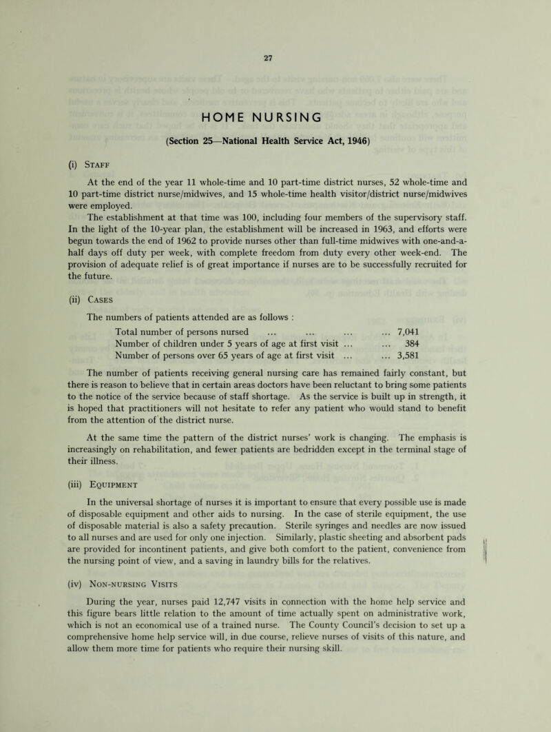 HOME NURSING (Section 25—National Health Service Act, 1946) (i) Staff At the end of the year 11 whole-time and 10 part-time district nurses, 52 whole-time and 10 part-time district nurse/midwives, and 15 whole-time health visitor/district nurse/midwives were employed. The establishment at that time was 100, including four members of the supervisory staff. In the light of the 10-year plan, the establishment wall be increased in 1963, and efforts were begun towards the end of 1962 to provide nurses other than full-time midwives with one-and-a- half days off duty per week, with complete freedom from duty every other week-end. The provision of adequate relief is of great importance if nurses are to be successfully recruited for the future. (ii) Cases The numbers of patients attended are as follows : Total number of persons nursed Number of children under 5 years of age at first visit ... Number of persons over 65 years of age at first visit ... 7,041 384 3,581 The number of patients receiving general nursing care has remained fairly constant, but there is reason to believe that in certain areas doctors have been reluctant to bring some patients to the notice of the service because of staff shortage. As the service is built up in strength, it is hoped that practitioners will not hesitate to refer any patient who would stand to benefit from the attention of the district nurse. At the same time the pattern of the district nurses’ work is changing. The emphasis is increasingly on rehabilitation, and fewer patients are bedridden except in the terminal stage of their illness. (iii) Equipment In the universal shortage of nurses it is important to ensure that every possible use is made of disposable equipment and other aids to nursing. In the case of sterile equipment, the use of disposable material is also a safety precaution. Sterile syringes and needles are now issued to all nurses and are used for only one injection. Similarly, plastic sheeting and absorbent pads are provided for incontinent patients, and give both comfort to the patient, convenience from the nursing point of view, and a saving in laundry bills for the relatives. (iv) Non-nursing Visits During the year, nurses paid 12,747 visits in connection with the home help service and this figure bears little relation to the amount of time actually spent on administrative work, which is not an economical use of a trained nurse. The County Council’s decision to set up a comprehensive home help service will, in due course, relieve nurses of visits of this nature, and allow them more time for patients who require their nursing skill.