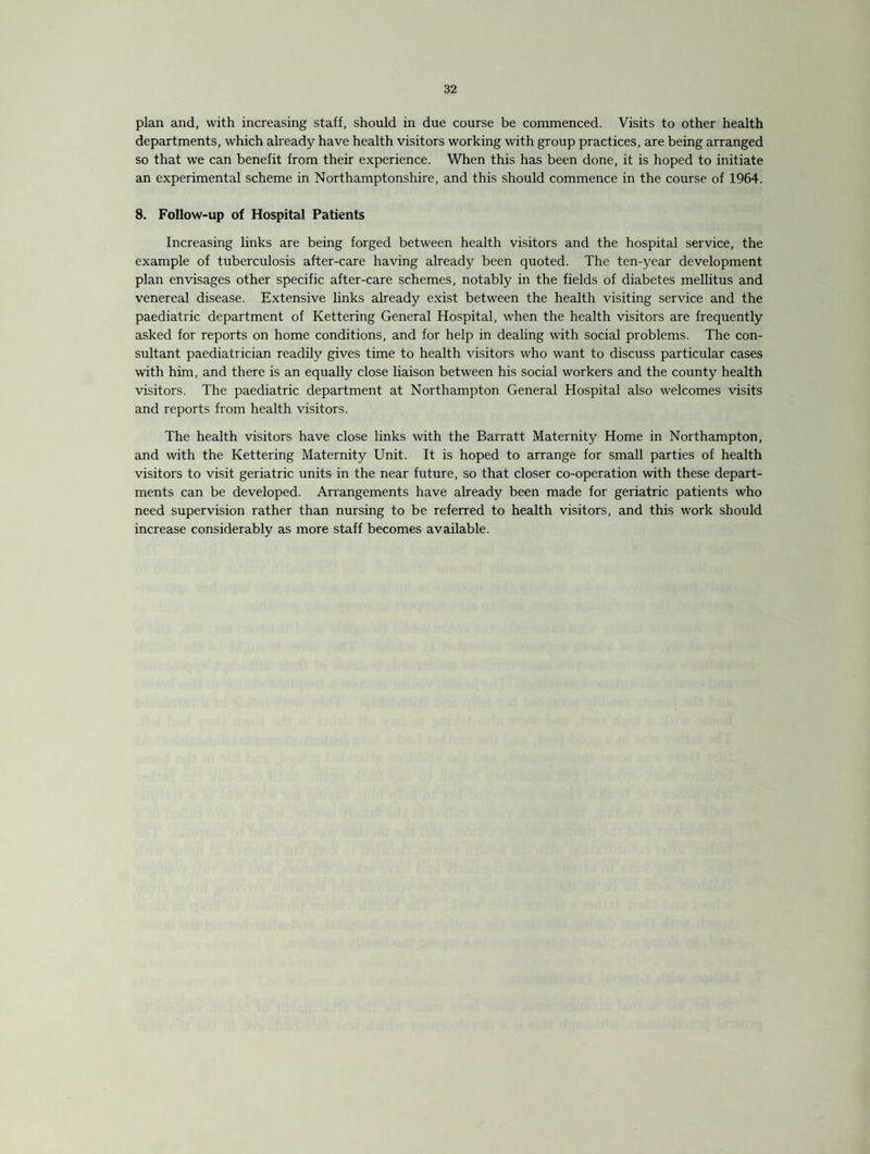 plan and, with increasing staff, should in due course be commenced. Visits to other health departments, which already have health visitors working with group practices, are being arranged so that we can benefit from their experience. When this has been done, it is hoped to initiate an experimental scheme in Northamptonshire, and this should commence in the course of 1964. 8. Follow-up of Hospital Patients Increasing links are being forged between health visitors and the hospital service, the example of tuberculosis after-care having already been quoted. The ten-year development plan envisages other specific after-care schemes, notably in the fields of diabetes mellitus and venereal disease. Extensive links already exist between the health visiting service and the paediatric department of Kettering General Hospital, when the health visitors are frequently asked for reports on home conditions, and for help in dealing with social problems. The con¬ sultant paediatrician readily gives time to health visitors who want to discuss particular cases with him, and there is an equally close liaison between his social workers and the county health visitors. The paediatric department at Northampton General Hospital also welcomes visits and reports from health visitors. The health visitors have close links with the Barratt Maternity Home in Northampton, and with the Kettering Maternity Unit. It is hoped to arrange for small parties of health visitors to visit geriatric units in the near future, so that closer co-operation with these depart¬ ments can be developed. Arrangements have already been made for geriatric patients who need supervision rather than nursing to be referred to health visitors, and this work should increase considerably as more staff becomes available.