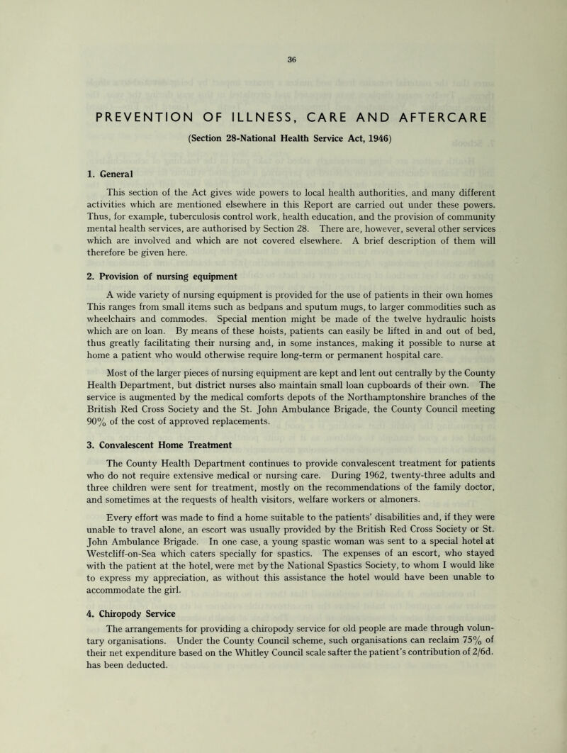 PREVENTION OF ILLNESS, CARE AND AFTERCARE (Section 28-National Health Service Act, 1946) 1. General This section of the Act gives wide powers to local health authorities, and many different activities which are mentioned elsewhere in this Report are carried out under these powers. Thus, for example, tuberculosis control work, health education, and the provision of community mental health services, are authorised by Section 28. There are, however, several other services which are involved and which are not covered elsewhere. A brief description of them will therefore be given here. 2. Provision of nursing equipment A wide variety of nursing equipment is provided for the use of patients in their own homes This ranges from small items such as bedpans and sputum mugs, to larger commodities such as wheelchairs and commodes. Special mention might be made of the twelve hydraulic hoists which are on loan. By means of these hoists, patients can easily be lifted in and out of bed, thus greatly facilitating their nursing and, in some instances, making it possible to nurse at home a patient who would otherwise require long-term or permanent hospital care. Most of the larger pieces of nursing equipment are kept and lent out centrally by the County Health Department, but district nurses also maintain small loan cupboards of their own. The service is augmented by the medical comforts depots of the Northamptonshire branches of the British Red Cross Society and the St. John Ambulance Brigade, the County Council meeting 90% of the cost of approved replacements. 3. Convalescent Home Treatment The County Health Department continues to provide convalescent treatment for patients who do not require extensive medical or nursing care. During 1962, twenty-three adults and three children were sent for treatment, mostly on the recommendations of the family doctor, and sometimes at the requests of health visitors, welfare workers or almoners. Every effort was made to find a home suitable to the patients’ disabilities and, if they were unable to travel alone, an escort was usually provided by the British Red Cross Society or St. John Ambulance Brigade. In one case, a young spastic woman was sent to a special hotel at Westcliff-on-Sea which caters specially for spastics. The expenses of an escort, who stayed with the patient at the hotel, were met by the National Spastics Society, to whom I would like to express my appreciation, as without this assistance the hotel would have been unable to accommodate the girl. 4. Chiropody Service The arrangements for providing a chiropody service for old people are made through volun¬ tary organisations. Under the County Council scheme, such organisations can reclaim 75% of their net expenditure based on the Whitley Council scale safter the patient’s contribution of 2/6d. has been deducted.