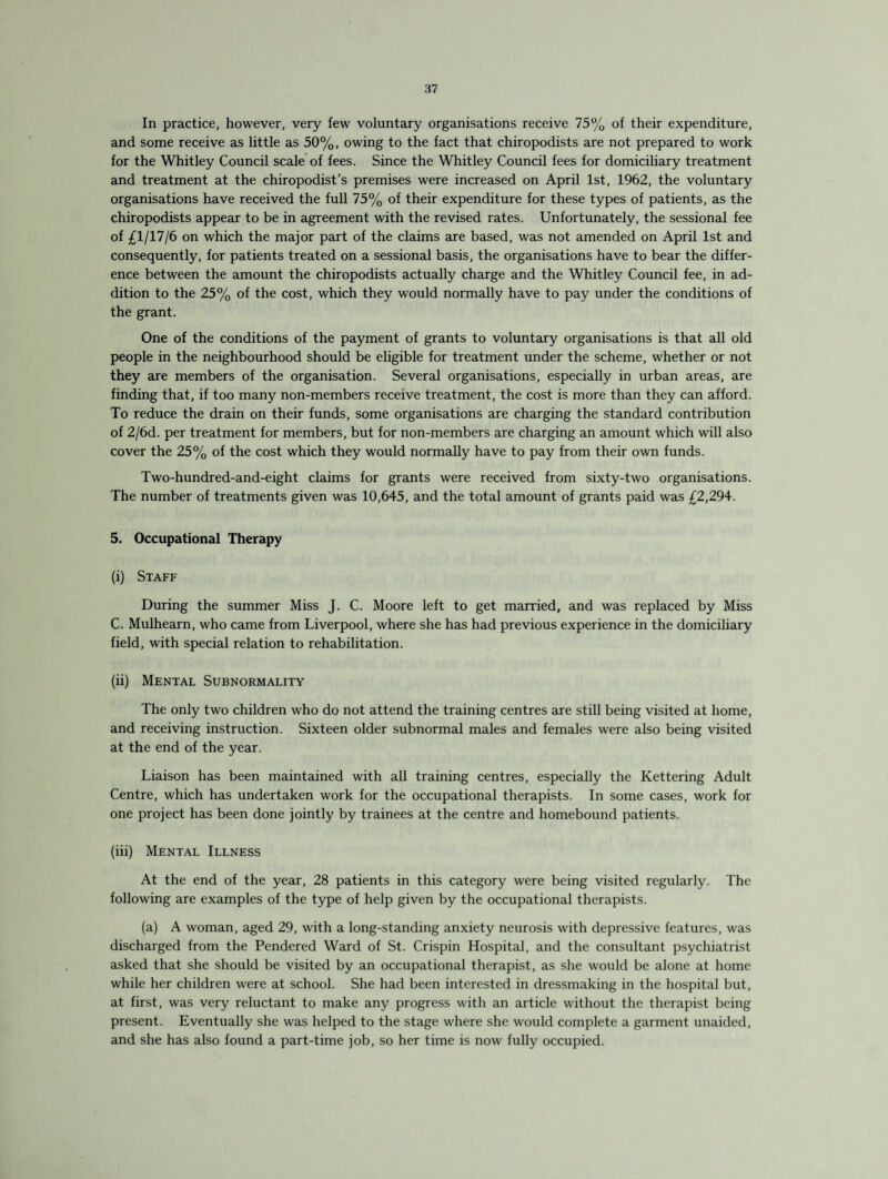 In practice, however, very few voluntary organisations receive 75% of their expenditure, and some receive as little as 50%, owing to the fact that chiropodists are not prepared to work for the Whitley Council scale of fees. Since the Whitley Council fees for domiciliary treatment and treatment at the chiropodist’s premises were increased on April 1st, 1962, the voluntary organisations have received the full 75% of their expenditure for these types of patients, as the chiropodists appear to be in agreement with the revised rates. Unfortunately, the sessional fee of £1/17/6 on which the major part of the claims are based, was not amended on April 1st and consequently, for patients treated on a sessional basis, the organisations have to bear the differ¬ ence between the amount the chiropodists actually charge and the Whitley Council fee, in ad¬ dition to the 25% of the cost, which they would normally have to pay under the conditions of the grant. One of the conditions of the payment of grants to voluntary organisations is that all old people in the neighbourhood should be eligible for treatment under the scheme, whether or not they are members of the organisation. Several organisations, especially in urban areas, are finding that, if too many non-members receive treatment, the cost is more than they can afford. To reduce the drain on their funds, some organisations are charging the standard contribution of 2/6d. per treatment for members, but for non-members are charging an amount which will also cover the 25% of the cost which they would normally have to pay from their own funds. Two-hundred-and-eight claims for grants were received from sixty-two organisations. The number of treatments given was 10,645, and the total amount of grants paid was £2,294. 5. Occupational Therapy (i) Staff During the summer Miss J. C. Moore left to get married, and was replaced by Miss C. Mulhearn, who came from Liverpool, where she has had previous experience in the domiciliary field, with special relation to rehabilitation. (ii) Mental Subnormality The only two children who do not attend the training centres are still being visited at home, and receiving instruction. Sixteen older subnormal males and females were also being visited at the end of the year. Liaison has been maintained with all training centres, especially the Kettering Adult Centre, which has undertaken work for the occupational therapists. In some cases, work for one project has been done jointly by trainees at the centre and homebound patients. (iii) Mental Illness At the end of the year, 28 patients in this category were being visited regularly. The following are examples of the type of help given by the occupational therapists. (a) A woman, aged 29, with a long-standing anxiety neurosis with depressive features, was discharged from the Pendered Ward of St. Crispin Hospital, and the consultant psychiatrist asked that she should be visited by an occupational therapist, as she would be alone at home while her children were at school. She had been interested in dressmaking in the hospital but, at first, was very reluctant to make any progress with an article without the therapist being present. Eventually she was helped to the stage where she would complete a garment unaided, and she has also found a part-time job, so her time is now fully occupied.