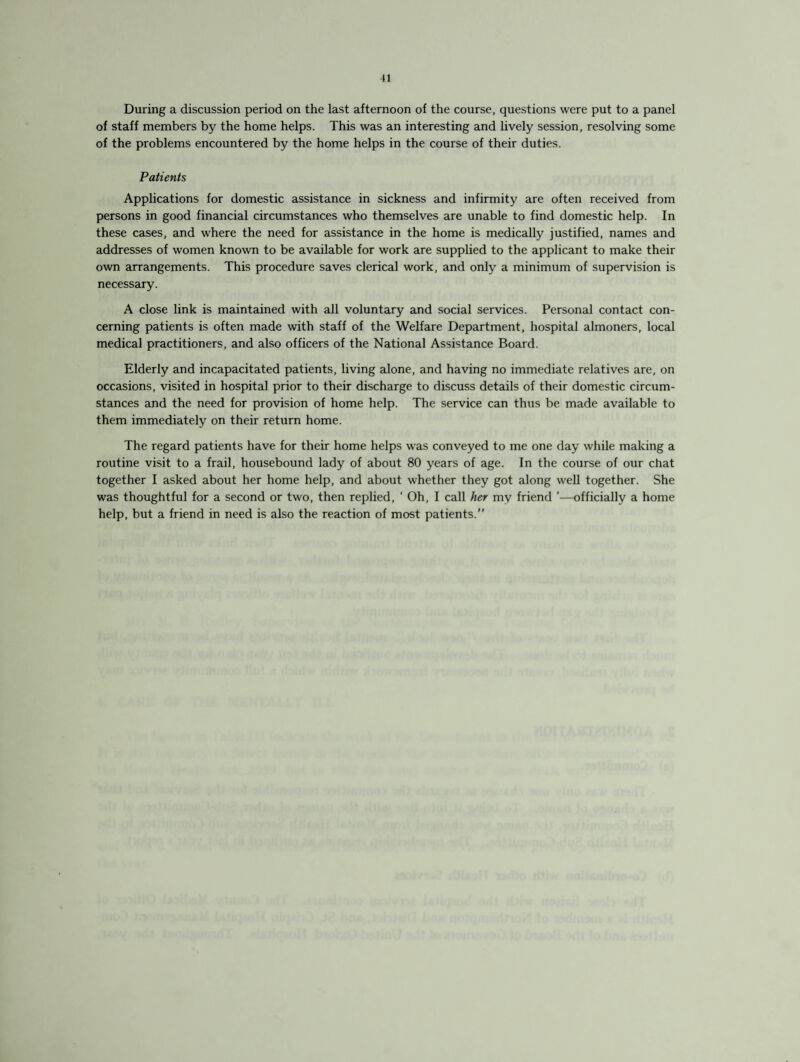 During a discussion period on the last afternoon of the course, questions were put to a panel of staff members by the home helps. This was an interesting and lively session, resolving some of the problems encountered by the home helps in the course of their duties. Patients Applications for domestic assistance in sickness and infirmity are often received from persons in good financial circumstances who themselves are unable to find domestic help. In these cases, and where the need for assistance in the home is medically justified, names and addresses of women known to be available for work are supplied to the applicant to make their own arrangements. This procedure saves clerical work, and only a minimum of supervision is necessary. A close link is maintained with all voluntary and social services. Personal contact con¬ cerning patients is often made with staff of the Welfare Department, hospital almoners, local medical practitioners, and also officers of the National Assistance Board. Elderly and incapacitated patients, living alone, and having no immediate relatives are, on occasions, visited in hospital prior to their discharge to discuss details of their domestic circum¬ stances and the need for provision of home help. The service can thus be made available to them immediately on their return home. The regard patients have for their home helps was conveyed to me one day while making a routine visit to a frail, housebound lady of about 80 years of age. In the course of our chat together I asked about her home help, and about whether they got along well together. She was thoughtful for a second or two, then replied, ' Oh, I call her my friend ’—officially a home help, but a friend in need is also the reaction of most patients.”
