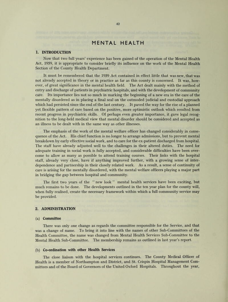 MENTAL HEALTH 1. INTRODUCTION Now that two full years’ experience has been gained of the operation of the Mental Health Act, 1959, it is appropriate to consider briefly its influence on the work of the Mental Health Section of the County Health Department. It must be remembered that the 1959 Act contained in effect little that was new, that was not already accepted in theory or in practice as far as this county is concerned. It was, how¬ ever, of great significance in the mental health field. The Act dealt mainly with the method of entry and discharge of patients in psychiatric hospitals, and with the development of community care. Its importance lies not so much in marking the beginning of a new era in the care of the mentally disordered as in placing a final seal on the outmoded judicial and custodial approach which had persisted since the end of the last century. It paved the way for the rise of a planned yet flexible pattern of care based on the positive, more optimistic outlook which resulted from recent progress in psychiatric skills. Of perhaps even greater importance, it gave legal recog¬ nition to the long-held medical view that mental disorder should be considered and accepted as an illness to be dealt with in the same way as other illnesses. The emphasis of the work of the mental welfare officer has changed considerably in conse¬ quence of the Act. His chief function is no longer to arrange admissions, but to prevent mental breakdown by early effective social work, and to care for the ex-patient discharged from hospital. The staff have already adjusted well to the challenges in their altered duties. The need for adequate training in social work is fully accepted, and considerable difficulties have been over¬ come to allow as many as possible to attend training courses. Their links with the hospital staff, already very close, have if anything improved further, with a growing sense of inter¬ dependence and partnership in their closely related work. As a result, a sense of continuity of care is arising for the mentally disordered, with the mental welfare officers playing a major part in bridging the gap between hospital and community. The first two years of the “ new look ” mental health services have been exciting, but much remains to be done. The developments outlined in the ten year plan for the county will, when fully realised, create the necessary framework within which a full community service may be provided. 2. ADMINISTRATION (a) Committee There was only one change as regards the committee responsible for the Service, and that was a change of name. To bring it into line with the names of other Sub-Committees of the Health Committee, the name was changed from Mental Health Services Sub-Committee to the Mental Health Sub-Committee. The membership remains as outlined in last year’s report. (b) Co-ordination with other Health Services The close liaison with the hospital services continues. The County Medical Officer of Health is a member of Northampton and District, and St. Crispin Hospital Management Com¬ mittees and of the Board of Governors of the United Oxford Hospitals. Throughout the year,