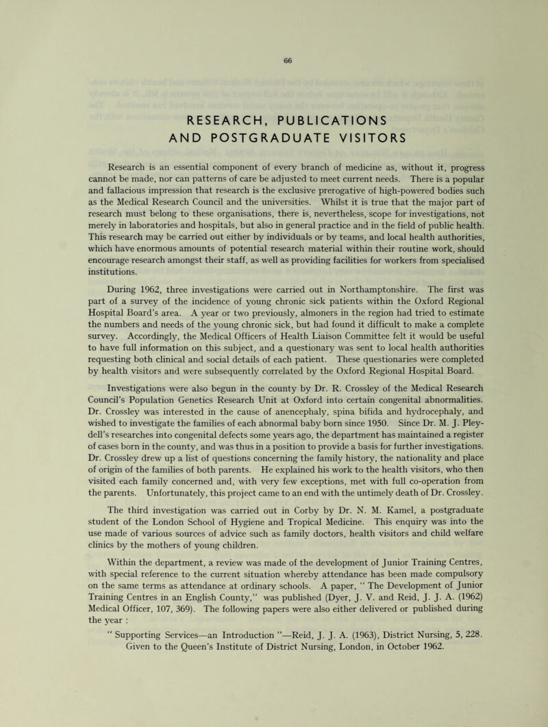 RESEARCH, PUBLICATIONS AND POSTGRADUATE VISITORS Research is an essential component of every branch of medicine as, without it, progress cannot be made, nor can patterns of care be adjusted to meet current needs. There is a popular and fallacious impression that research is the exclusive prerogative of high-powered bodies such as the Medical Research Council and the universities. Whilst it is true that the major part of research must belong to these organisations, there is, nevertheless, scope for investigations, not merely in laboratories and hospitals, but also in general practice and in the field of public health. This research may be carried out either by individuals or by teams, and local health authorities, which have enormous amounts of potential research material within their routine work, should encourage research amongst their staff, as well as providing facilities for workers from specialised institutions. During 1962, three investigations were carried out in Northamptonshire. The first was part of a survey of the incidence of young chronic sick patients within the Oxford Regional Hospital Board’s area. A year or two previously, almoners in the region had tried to estimate the numbers and needs of the young chronic sick, but had found it difficult to make a complete survey. Accordingly, the Medical Officers of Health Liaison Committee felt it would be useful to have full information on this subject, and a questionary was sent to local health authorities requesting both clinical and social details of each patient. These questionaries were completed by health visitors and were subsequently correlated by the Oxford Regional Hospital Board. Investigations were also begun in the county by Dr. R. Crossley of the Medical Research Council’s Population Genetics Research Unit at Oxford into certain congenital abnormalities. Dr. Crossley was interested in the cause of anencephaly, spina bifida and hydrocephaly, and wished to investigate the families of each abnormal baby born since 1950. Since Dr. M. J. Pley- dell’s researches into congenital defects some years ago, the department has maintained a register of cases born in the county, and was thus in a position to provide a basis for further investigations. Dr. Crossley drew up a list of questions concerning the family history, the nationality and place of origin of the families of both parents. He explained his work to the health visitors, who then visited each family concerned and, with very few exceptions, met with full co-operation from the parents. Unfortunately, this project came to an end with the untimely death of Dr. Crossley. The third investigation was carried out in Corby by Dr. N. M. Kamel, a postgraduate student of the London School of Hygiene and Tropical Medicine. This enquiry was into the use made of various sources of advice such as family doctors, health visitors and child welfare clinics by the mothers of young children. Within the department, a review was made of the development of Junior Training Centres, with special reference to the current situation whereby attendance has been made compulsory on the same terms as attendance at ordinary schools. A paper, “ The Development of Junior Training Centres in an English County,” was published (Dyer, J. V. and Reid, J. J. A. (1962) Medical Officer, 107, 369). The following papers were also either delivered or published during the year : “ Supporting Services—an Introduction ”—Reid, J. J. A. (1963), District Nursing, 5, 228. Given to the Queen’s Institute of District Nursing, London, in October 1962.